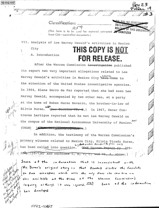 handle is hein.jfk/jfkarch32425 and id is 1 raw text is: 





          Clasifiction               ' N 0 ECTI
                                 DECLASSI   C
                                 PREL
                                   REL  F THIS DOCUj
(This form  is  to  b4 u- e  for  material extracted  ANITIZED
from CIA-controlled documents.)


VII. Analysis of Lee Harvey Oswald's activities in Mexico

     CityTH S C                                   T

     A. Introduction
                             FOR RLEASE.
       After the Warren Commission             published

its report two very important allegations related to Lee

Harvey Oswald's activities in Mexico City \1 come to

the attention of the United States investigative agencies.

In 1964, Elena Garro de Paz reported that she had seen Lee

Harvey Oswald, accompanied by two other men, at a party

at the home of Ruben Duran Navarro, the brother-in-law of

Silvia Duran.  (.O&Q e-- 6   -V 3-.) In 1967, Oscar Con-

treras Lartigue reported that he met Lee Harvey Oswald on

the campus of the National Autonomous University cf Mexico.

(UNAM)  .d~ag        g g


   (I) 'Ki~
 /1
    C  C:



    (t


    ~
,~ 4~
~   c

       A
  <\a ~
  k~'i Y


       In addition, the testimony of the.Warren Commission's

primary witness related to Mexico City, Silvia Tirado Duran,

has been called into question. (cE  arp  Roprg-pp        99.

3      -7.3; and See.


(


5       -t      i Yo. *.coo~ tvk .+&Io% +t _~.4 't s - ~ea ~.4ej-t w 1 1-
   106o  5' orac 1S+0   - -  11-t OSMJALIb uq _M' S- ~f~


L'I Iq Ut;' r ~   $Abo3L  -dk + i. aLj~ r  &ce j~  It   - 6 OK- fa
  bJA~ ~~ VeJ IbI a+ +.4 pe.,.t ~t ~ Cw%~1a


.4


  1'














K

  A
  'K







,1


/


