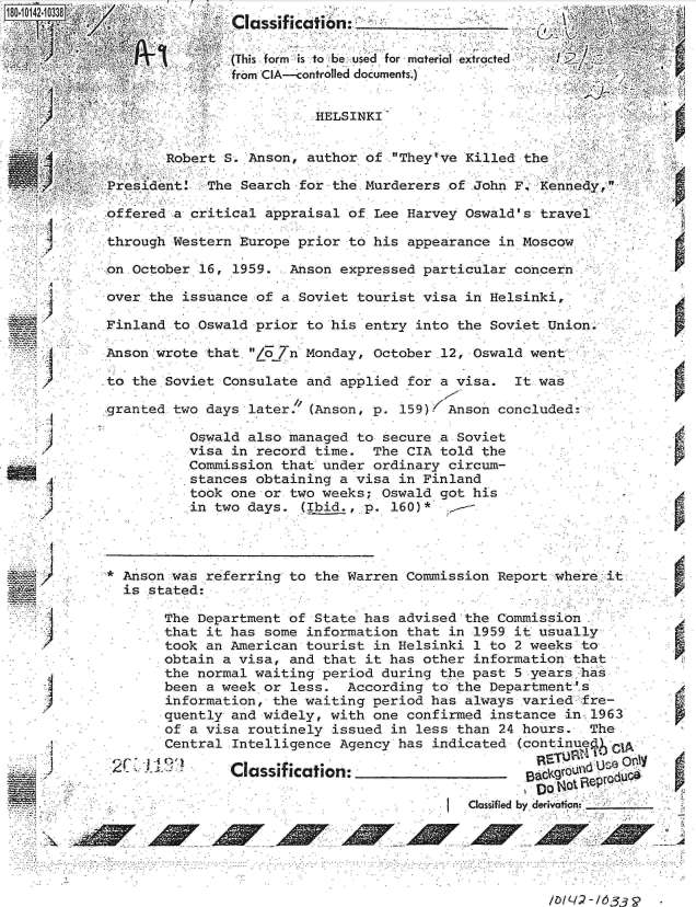 handle is hein.jfk/jfkarch32458 and id is 1 raw text is: 180 0142 10338;a _ __
             ~~ ,      ~~.ass cat on. ______________                  .

                            (This form  is to be used for material etracted
                            from CIA---controlled documents.)


                                      HELSINKI'


                    Robert S. Anson, author  of .Theytve Killed the

             President   The Search for the Murderers  of John F, Kenned

             offered a critical appraisal of  Lee Harvey Oswald's travel

             through Western Europe prior to  his appearance in Moscow.

             on .October 16, 1959. Anson expressed  particular concern

             over the issuance of a Soviet tourist  visa in Helsinki,

             Finland to Oswald prior to his entry  into the Soviet Union.

             Anson wrote that. /o 7n Monday, October .12, Oswald went

             to the Soviet Consulate and applied  for a visa.  It was

             .granted two days later. (Anson, p. 159)  Anson concluded.

                       Oswald also managed to  secure a Soviet
                       visa in record time.  The  CIA told the
                       Commission that under ordinary  circum-
                       stances obtaining a visa  in Finland
                       took one or two weeks;  Oswald got his
                       in two days.  (Ibid., p. 160)*




     . F *C _ZAnson  was referring to the Warren  Commission Report where it
               is stated:

                    The Department of State has  advised the Commission
                    that it has some information  that in 1959 it usually
                    took an American tourist  in Helsinki 1 to 2 weeks to
                    obtain a visa, and that it  has other information that
                    the normal waiting period  during the past 5 years has
                    been a week or less.  According  to the Department ' s
                    information, the waiting period  has always varied fre-
                    quently and widely, with one  confirmed instance in, 1963
                    of a visa routinely issued  in less than 24 hours.  The
                    Central Intelligence Agency  has indicated (continue

             2>  ~Classification:                               sa
                                                                  pa n*~s'
                                                         Classified by derdvotion



                                                                       / WL/ - d  3


