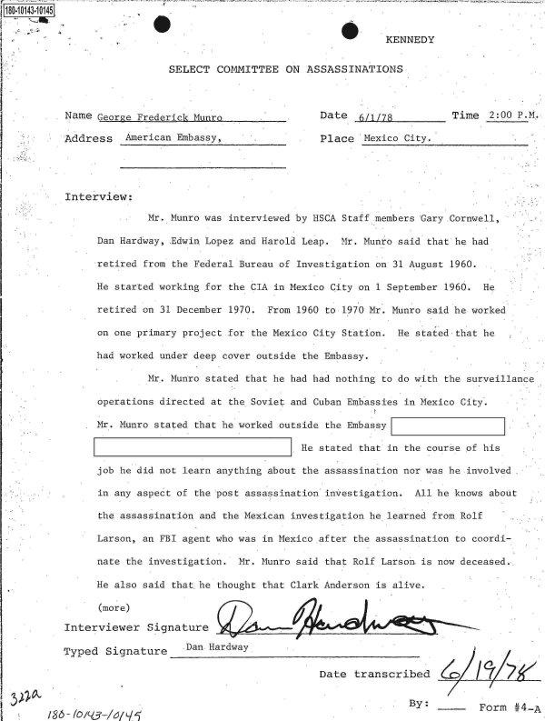 handle is hein.jfk/jfkarch32511 and id is 1 raw text is: 80O1031O-145


S


KENNEDY


SELECT  COMMITTEE   ON  ASSASSINATIONS


Name  George Frederick Munro,

Address American   Embassy,


Date   6/1/78

Place   Mexico City.


Time  2:00 P.M.


Interview:

               Mr. Munro was interviewed by HSCA Staff members Gary .Cornwell,

      Dan Hardway, Edwin Lopez and Harold Leap. Mr. Munro said that he had

      retired from the Federal Bureau of Investigation on 31 August 1960.

      He started working for the CIA in Mexico City on 1 September 1960. He

      retired on 31 December 1970. From 1960 to 1970 Mr. Munro said he worked

      on one primary project for the Mexico City Station. He stated that he

      had worked under deep cover outside the Embassy.

               Mr. Munro stated that he had had nothing to do with the surveillance

      operations directed at the Soviet and Cuban Embassies in Mexico City.

      Mr. Munro stated that he worked outside the Embassy

                                         He stated that in the course of his

      job he did not learn anything about the assassination nor was he involved

      in any aspect of the post assassination investigation. All he knows about

      the assassination and the Mexican investigation he learned from Rolf

      Larson, an FBI agent who was in Mexico after the assassination to coordi-

      nate the investigation. Mr. Munro said that Rolf Larson is now deceased..

      He also said thathe thought that Clark Anderson is alive.

      (more)

Interviewer   Signature

Typed  Signature     Dan Hardway

                                            Date  transcribed


By:         Form  #4-A


/ 8 6 - 10 /V-/,i/ /,5


