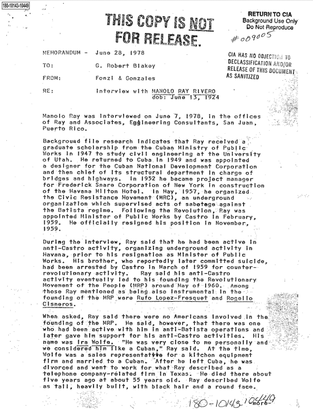 handle is hein.jfk/jfkarch32571 and id is 1 raw text is: 18O~iO143~1O449


                 THIS Copy YIs

                   FOR RELEAS E

MEMORANDUM -  June 28,  1978

TO:           G. Robert Blakey

FROM:         Fonzi & Gonzales


RE:            Interview with MANOLO RAY RIVERO
                             dob: Juiie 13,1974


Manolo Ray was interviewed on June 7,  1978, in the offices
of Ray and Associates, Eg ineering Consultants,  San Juan,
Puerto Rico.

Background file research  indicates that Ray received a
graduate scholarship from the Cuban Ministry of  Public-
Works in 1947 to study civil engineering at the  University
of Utah.  He returned to Cuba  in 1949 and was appointed
a designer for the Cuban National Development  Corporation
and then chief of  its structural department in charge of
bridges and highways.   In 1952 he became project manager
for Frederick Snare Corporation of New York  in construction
of the Havana Hilton Hotel.   In May, 1957, he organi-zed.
the Civic Resistance Movement  (MRC), an underground
organization which supervised acts .of sabetege against
the Batista regime.  Following the Revolution,  Ray was
appointed Minister of Public Works by Castro  in February,
1959.  He officially resigned his position  in November,
1959.


During the interview, Ray said that he had been active  in
anti-Castro activity, organizing underground activity  in
Havana, prior to his resignation as Minister of Public
Works.  His brother, who reportedly  later committed suicide,
had been arrested by Castro  in March of 1959 for counter-
revolutionary activity.   Ray said his anti-Castro
activity eventually led to his founding the Revolutionary
Movement of the People (MRP) around May of  1960. Among
those Ray mentioned as .being also instrumental in the
founding of the MRP were Rufo Lopez-Fresquet and  Rogello
Ci sneros.

When asked, Ray said there were no Americans  involved .in the.
founding of the MRP,  He said, however, that there was one
who.had been active with him  in anti-Batista operations and
later gave him support for his anti-Castro activities.   His
name was Ira Wolfe.  He was very close to me personally  and
we considerTed hm like a Cuban, Ray said.  At the time,
Wolfe was a sales representatite for a kitchen equipment
firm and married to a Cuban.  After he  left Cuba, he was
divorced and went to work for what-Ray described as a
telephone company-related firm In Texas.  He died there about
five years ago at about 55 years old.  Ray described Wolfe
as taill, heavily built, with black hair and a round face.


      RETURIN TO CIA
    Background Use Only
    Do  Not -Reproduce



 CIA HAS NO 081ECT 0*fO
 DECLASSIFICATION AND/OR
 RELEASE OF THIS DOCUMENT
AS SANITJZED


