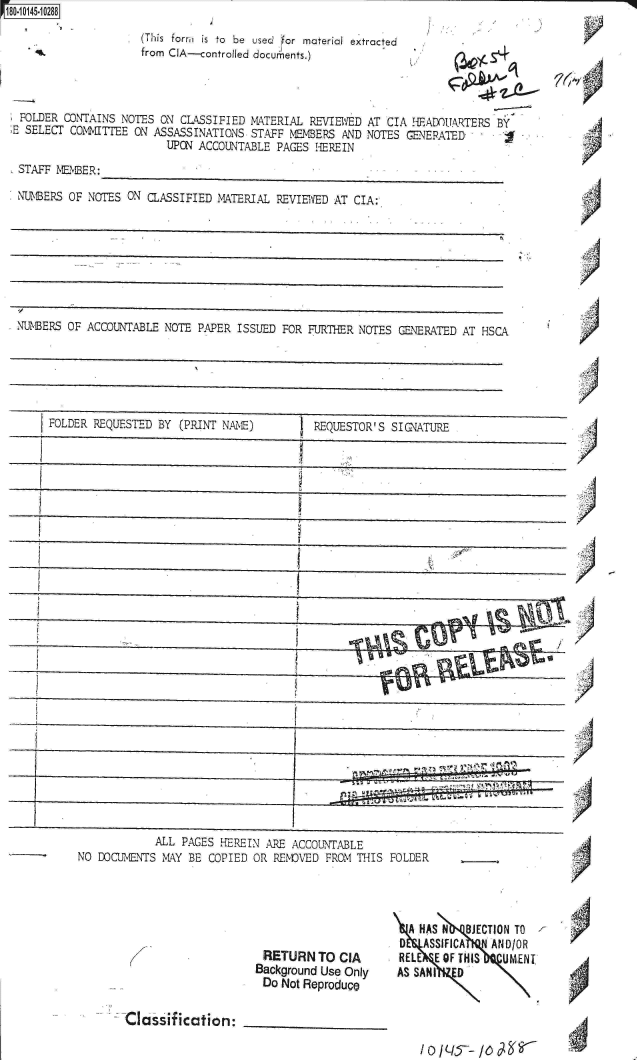 handle is hein.jfk/jfkarch32684 and id is 1 raw text is: ~O145~1 0288


. (This form    is to be used for material extracted
  from CIA--controlled documents.)


~6~v


FOLDER  CONTAINS NOTES  ON CLASSIFIED MATERIAL  REVIEWED AT CIA HEADUARTERS   BY
E SELECT COMMITTEE ON  ASSASSINATIONS STAFF NEMBERS  AND NOTES GENERATED
                         UPON ACCOUNTABLE PAGES  EREIN
 STAFF MEMBER:

 NUNBERS OF NOTES ON  CLASSIFIED MATERIAL REVIEWED AT  CIA:








 NUNBERS OF ACCOUNTABLE NOTE  PAPER ISSUED FOR FURTHER NOTES  GENERATED AT HSCA


FOLDER REQUESTED BY  (PRINT NM  )         REQUESTOR  S SIGNATURE


            ALL  PAGES HEREIN ARE ACCOUNTABLE
NO DOCUMENTS  MANY BE COPIED OR REND VED FROIM THIS


A


FOLDER


RETURN TO CIA
Background Use Only
Do  Not Reproduce


  A HAS N  BJECTION TO
0   ASSIFICA   AND/OR
RELE  E OF THIS  UMENT
AS SANI   D


Class  ification:


)


'A



'A


A ,
%z  V


VA a



