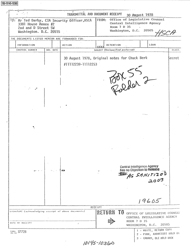 handle is hein.jfk/jfkarch32709 and id is 1 raw text is: 180.10145.10360


TRANSMITTAL AND DOCUMENT RECEIPT 30 August 1978


Tp: Mr  Ted Darby, CIA Security  Officer,HSCA
    3381  house Annex #2
    2nd  and D Street SW
    Washington.  D.C. 20515


FROM:


Office of Legislative  Counsel
Central Intelligence  Agency
Room 7 D  35
Washington, D.C.   20505


THE DOCUMENTS LISTED HEREON ARE FORWARDED FOR:

    INFORMATION     -   =   ACTION             =     RETENTION              LOAN
                                                XXXASS.


CONTROL NUMBER


DOC. DATE


SUDJECT (Unclassified preferred)


30 August 1978, Original notes  for Chuck Berk


#11112239-11112253


SIGNATURE (acknowIedging  recei pt  of  abovc


DATE OF RECEIPT


10 7C 3772B


                    Central Intelligence Agency
                    has no Objection to Release.
                                  2.V/ T/3








    RECE IPT

        REIU     l TO   OFFICE OF LEGISLATIVE  COUNSE
                        CENTRAL INTELLIGENCE  AGENCY
                        ROOM 7 D 35
                        WASHINGTON,  D.C.  20505
                               - WHITE, RETURN COPY
                               2 - PINK, ADDRESSEE HOLD BA
                               3 - CANARY, OLC HOLD BACK
m~      /'3(


  CLASS.

3ecret


