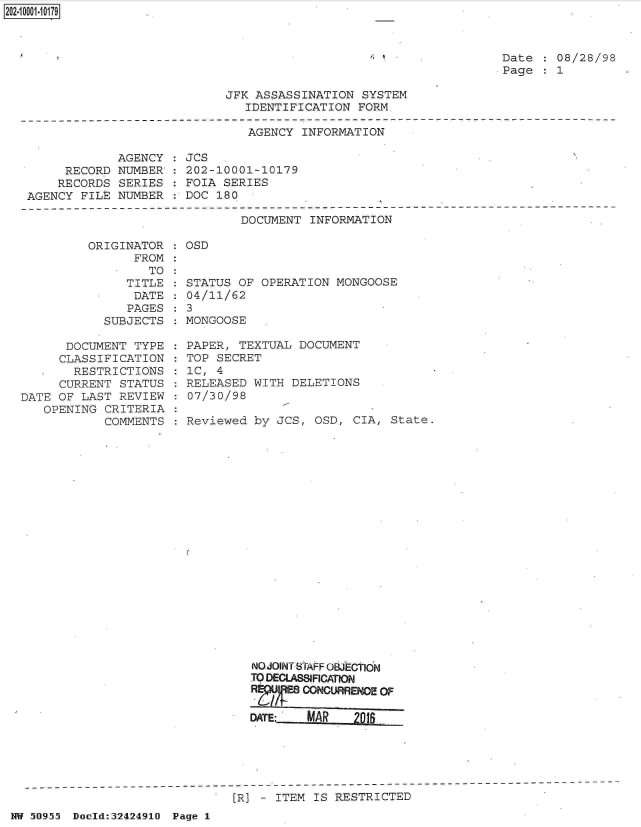 handle is hein.jfk/jfkarch32823 and id is 1 raw text is: 2O2~iOOO1~1O179


Date    08/28/98
Page    1


JFK ASSASSINATION  SYSTEM
   IDENTIFICATION FORM.


AGENCY INFORMATION


            AGENCY  :
     RECORD NUMBER':
     RECORDS SERIES
AGENCY FILE  NUMBER


JCs
202-10001-10179
FOIA SERIES
DOC 180


DOCUMENT INFORMATION


         ORIGINATOR
               FROM
                  TO
              TITLE
              DATE
              PAGES
           SUBJECTS

      DOCUMENT  TYPE
      CLASSIFICATION
      RESTRICTIONS
      CURRENT STATUS
DATE OF LAST REVIEW
   OPENING CRITERIA
           COMMENTS


OSD


STATUS OF OPERATION  MONGOOSE
04/11/62
3
MONGOOSE

PAPER, TEXTUAL DOCUMENT
TOP SECRET
1C, 4
RELEASED WITH DELETIONS
07/30/98

Reviewed by JCS,  OSD, CIA, State.





















         NO JOINT STAFF OWECION
         TO DECLASSCATIO
         R  /   CONOURRENCE OF

         DATE:   MAR   M0   _


[R] - ITEM IS RESTRICTED


NW 50955 Doold:32424910 Page 1


