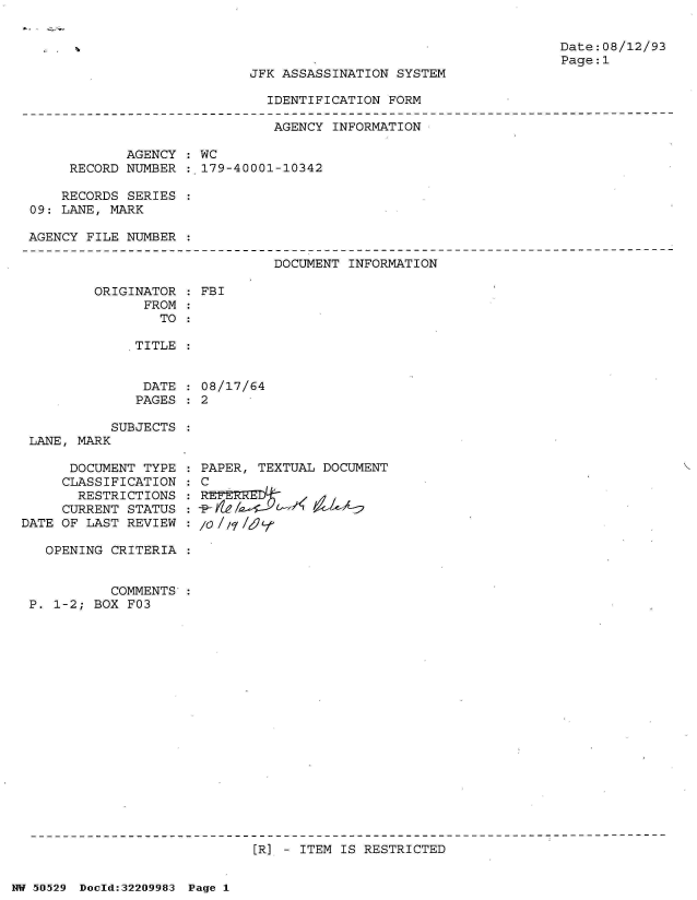 handle is hein.jfk/jfkarch32929 and id is 1 raw text is: 


Date:08/12/93
Page:1


JFK ASSASSINATION SYSTEM


IDENTIFICATION FORM


                              AGENCY  INFORMATION

            AGENCY  : WC
     RECORD NUMBER  : 179-40001-10342

     RECORDS SERIES
09: LANE, MARK

AGENCY FILE NUMBER


DOCUMENT INFORMATION


ORIGINATOR
      FROM
        TO


FBI


TITLE


DATE  : 08/17/64
PAGES:  2


           SUBJECTS
 LANE, MARK

      DOCUMENT TYPE
      CLASSIFICATION
      RESTRICTIONS
      CURRENT STATUS
DATE OF LAST REVIEW

   OPENING CRITERIA


           COMMENTS:
 P. 1-2; BOX F03


PAPER, TEXTUAL DOCUMENT
C

/O//1/6t
     -p-Yb,
/0/7/


[R] - ITEM IS RESTRICTED


NW 50529 Dold:32209983 Page 1


