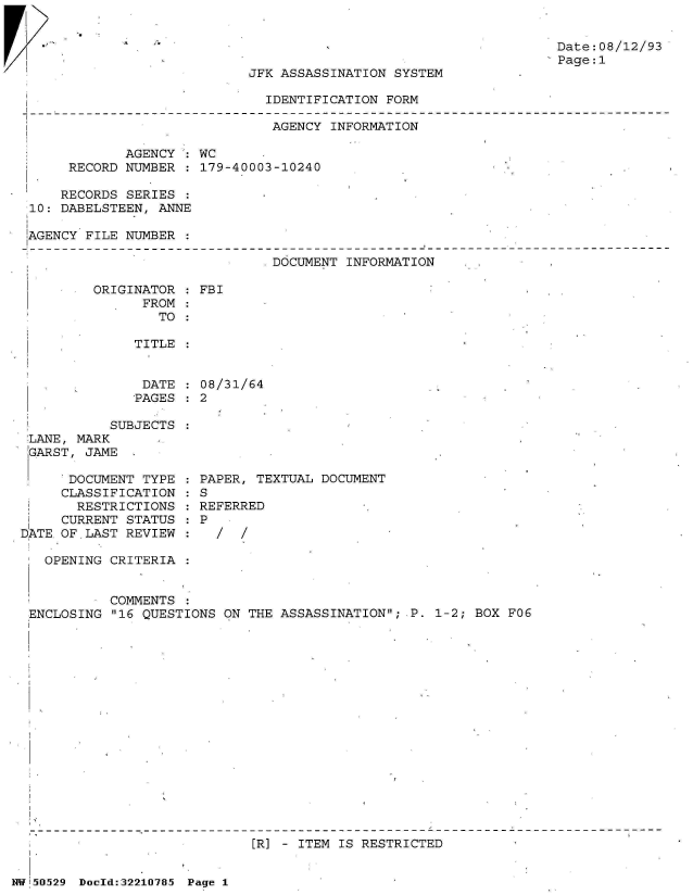 handle is hein.jfk/jfkarch32934 and id is 1 raw text is: 



Fr.


JFK ASSASSINATION SYSTEM


                             IDENTIFICATION FORM

                             AGENCY  INFORMATION

            AGENCY  : WC
     RECORD NUMBER  : 179-40003-10240

     RECORDS SERIES
10: DABELSTEEN, ANNE

AGENCY FILE NUMBER

                              DOCUMENT INFORMATION


ORIGINATOR
      FROM
        TO


: FBI


TITLE


DATE  : 08/31/64
PAGES : 2


SUBJECTS :


LANE, MARI
GARST, JA


DOCUMENT  TYPE
CLASSIFICATION
  RESTRICTIONS
CURRENT STATUS
OF LAST REVIEW


PAPER, TEXTUAL DOCUMENT
S
REFERRED
P
  /  /


  OPENING CRITERIA


          COMMENTS
ENCLOSING 16 QUESTIONS ON THE ASSASSINATION; P. 1-2; BOX FO6


[R] - ITEM IS RESTRICTED


NW'.5O29 Doeld:3221O785 Page 1


Date:08/12/9
Page:1


DATE


