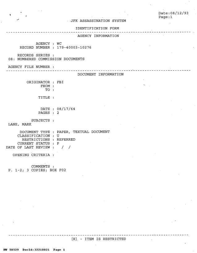 handle is hein.jfk/jfkarch32935 and id is 1 raw text is: 


Date:08/12/93
Page:1


JFK ASSASSINATION SYSTEM


IDENTIFICATION FORM


                              AGENCY  INFORMATION

            AGENCY  : WC
     RECORD NUMBER  : 179-40003-10276

     RECORDS SERIES :
08: NUMBERED COMMISSION DOCUMENTS

AGENCY FILE NUMBER  :


DOCUMENT INFORMATION


ORIGINATOR
      FROM
        TO


TITLE


DATE
PAGES


           SUBJECTS
 LANE, MARK

      DOCUMENT TYPE
      CLASSIFICATION
      RESTRICTIONS
      CURRENT STATUS
DATE OF LAST REVIEW


FBI


08/17/64
2


PAPER, TEXTUAL DOCUMENT
U
REFERRED
P
  /  /


  OPENING CRITERIA  :


          COMMENTS  :
P. 1-2; 3 COPIES; BOX F02


[R]. - ITEM IS RESTRICTED


NW 50529 Dold:32210821 Page 1


