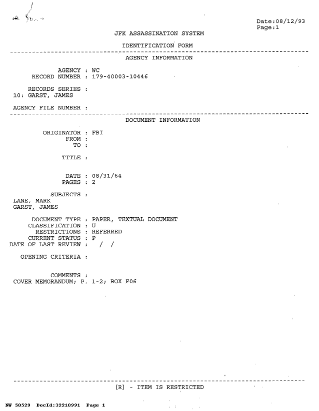 handle is hein.jfk/jfkarch32937 and id is 1 raw text is: /


Date: 08/12/93
Page:1


JFK ASSASSINATION SYSTEM


IDENTIFICATION FORM


                               AGENCY INFORMATION

            AGENCY  : WC
     RECORD NUMBER  : 179-40003-10446

     RECORDS SERIES :
10: GARST, JAMES

AGENCY FILE NUMBER


DOCUMENT INFORMATION


ORIGINATOR
      FROM
        TO


TITLE


DATE
PAGES


           SUBJECTS
 LANE, MARK
 GARST, JAMES

      DOCUMENT TYPE
      CLASSIFICATION
      RESTRICTIONS
      CURRENT STATUS
DATE OF LAST REVIEW

   OPENING CRITERIA


           COMMENTS
 COVER MEMORANDUM; P.


FBI


08/31/64
2


PAPER, TEXTUAL DOCUMENT
U
REFERRED
P
  /  /


1-2; BOX FO6


[R] - ITEM IS RESTRICTED


NW 50529 Dold:32210991 Page 1


