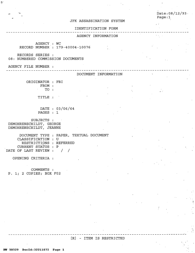 handle is hein.jfk/jfkarch32938 and id is 1 raw text is: 


Date:08/12/93
Page:1


JFK ASSASSINATION SYSTEM


IDENTIFICATION FORM


                              AGENCY  INFORMATION

            AGENCY  : WC
     RECORD NUMBER  : 179-40004-10076

     RECORDS SERIES
08: NUMBERED COMMISSION DOCUMENTS

AGENCY FILE NUMBER  :


DOCUMENT INFORMATION


ORIGINATOR  : FBI
      FROM
        TO

     TITLE.:


     DATE   : 03/06/64
     PAGES  : 1


           SUBJECTS  :
 DEMOHRENSCHILDT, GEORGE
 DEMOHRENSCHILDT, JEANNE

      DOCUMENT TYPE  : PAPER, TEXTUAL DOCUMENT
      CLASSIFICATION : U
      RESTRICTIONS   : REFERRED
      CURRENT STATUS : P
DATE OF LAST REVIEW  :

   OPENING CRITERIA


           COMMENTS
 P. 1; 2 COPIES; BOX F02


[R] - ITEM IS RESTRICTED


NW 50529 Doold:32211072 Page 1


