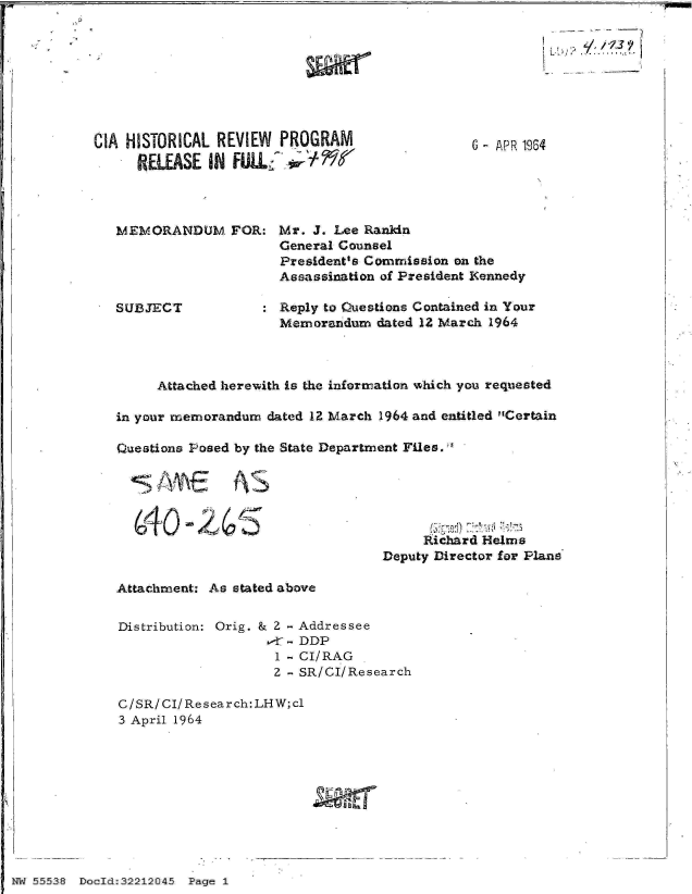 handle is hein.jfk/jfkarch32944 and id is 1 raw text is: 








CIA HISTORICAL REVIEW PROGRAM
     RELEASE  IN FUL§  ;tr


6 - APR 1964


MEMORANDUM FOR: Mr. J. Lee Ranldn
                    General Counsel
                    President's Commission on the
                    Assassination of President Kennedy

SUBJECT           : Reply to Questions Contained in Your
                    Memorandum dated 12 March 1964


     Attached herewith is the information which you requested

in your memorandum dated 12 March 1964 and entitled Certain

Questions Posed by the State Department Files.:E





  G4Q     26Richard Helms

                                Deputy Director for Plans


Attachment: As stated above


Distribution: Orig. & 2 - Addressee
                  ,T - DDP
                  1 - CI/RAG
                  2 - SR/CI/Research

C/SR/CI/Research:LHW;cl
3 April 1964


55538 ~ ~ ~- Dcd2224 Pae 1


