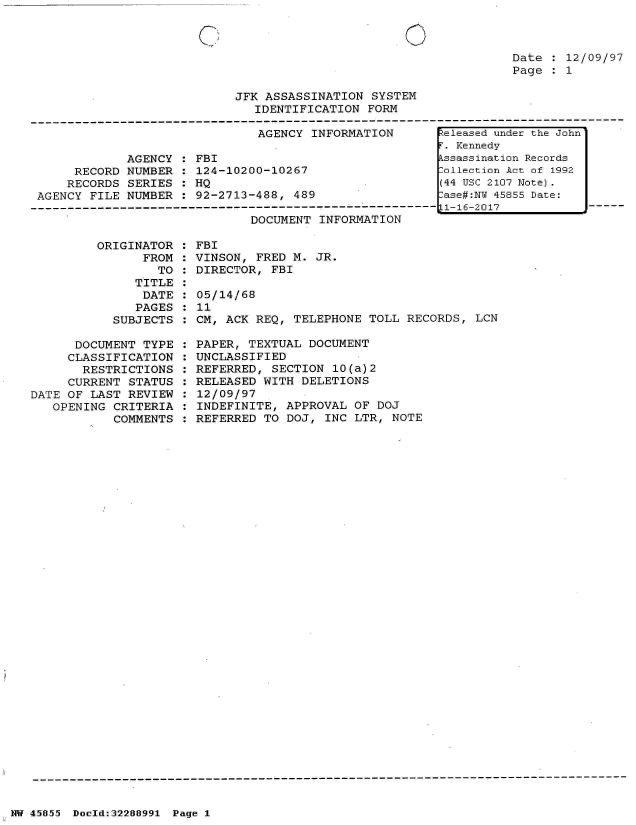 handle is hein.jfk/jfkarch33119 and id is 1 raw text is: 



Date : 12/09/97
Page : 1


JFK ASSASSINATION  SYSTEM
   IDENTIFICATION FORM


AGENCY INFORMATION


            AGENCY
     RECORD NUMBER
     RECORDS SERIES
AGENCY FILE NUMBER


FBI
124-10200-10267
HQ
92-2713-488,  489


DOCUMENT INFORMATION


         ORIGINATOR  :
               FROM  :
                  TO :
              TITLE  :
              DATE   :
              PAGES  :
           SUBJECTS  :

      DOCUMENT  TYPE :
      CLASSIFICATION :
      RESTRICTIONS   :
      CURRENT STATUS :
DATE OF LAST REVIEW  :
   OPENING CRITERIA  :
           COMMENTS  :


FBI
VINSON, FRED M.  JR.
DIRECTOR, FBI

05/14/68
11
CM, ACK REQ,  TELEPHONE TOLL RECORDS,  LCN

PAPER, TEXTUAL  DOCUMENT
UNCLASSIFIED
REFERRED,  SECTION 10(a)2
RELEASED WITH  DELETIONS
12/09/97
INDEFINITE,  APPROVAL OF DOJ
REFERRED TO  DOJ, INC LTR, NOTE


NW 45855 Doold:32288991 Page 1


Released under the John
r. Kennedy
kssassination Records
:ollection Act of 1992
(44 USC 2107 Note).
:ase#:NY 45855 Date:
L1-16-2017


