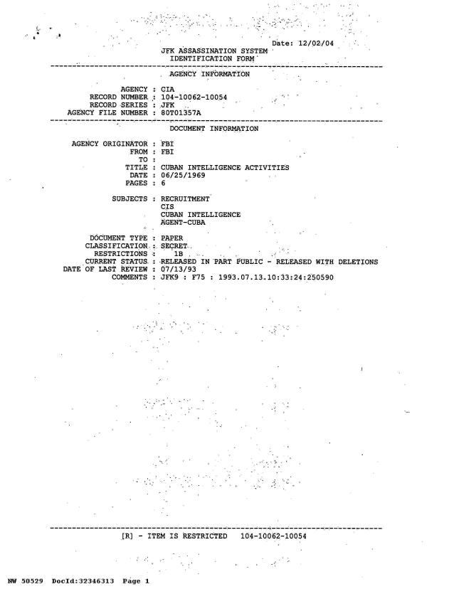 handle is hein.jfk/jfkarch33985 and id is 1 raw text is: 



&


AGENCY ORIGINATOR  : FBI
             FROM  : FBI
               TO  :
            TITLE  : CUB
            DATE   : 06/
            PAGES  : 6


SUBJECTS :


AN INTELLIGENCE ACTIVITIES
25/1969


RECRUITMENT
CIS
CUBAN INTELLIGENCE
AGENT-CUBA


      DOCUMENT TYPE : PAPER
      CLASSIFICATION.:. SECRET
      RESTRICTIONS  :    lB  . .    ...
      CURRENT STATUS. -RELEASED IN PART PUBLIC - RELEASED WITH DELETIONS
DATE OF LAST REVIEW   07/13/93
           COMMENTS   JFK9 : F75 : 1993.07.13.10:33:24:250590


fR] - ITEM IS RESTRICTED   104-10062-10054


NW 50529  Doeld:32346313  Page 1


                                               Date: 12/02/04
                     JFK ASSASSINATION SYSTEM
                       IDENTIFICATION  FORM

                       AGENCY INFORMATION

            AGENCY  : CIA
     RECORD NUMBER  : 104-10062-10054
     RECORD SERIES  : JFK
AGENCY FILE NUMBER  : 80T01357A

                       DOCUMENT INFORMATION


