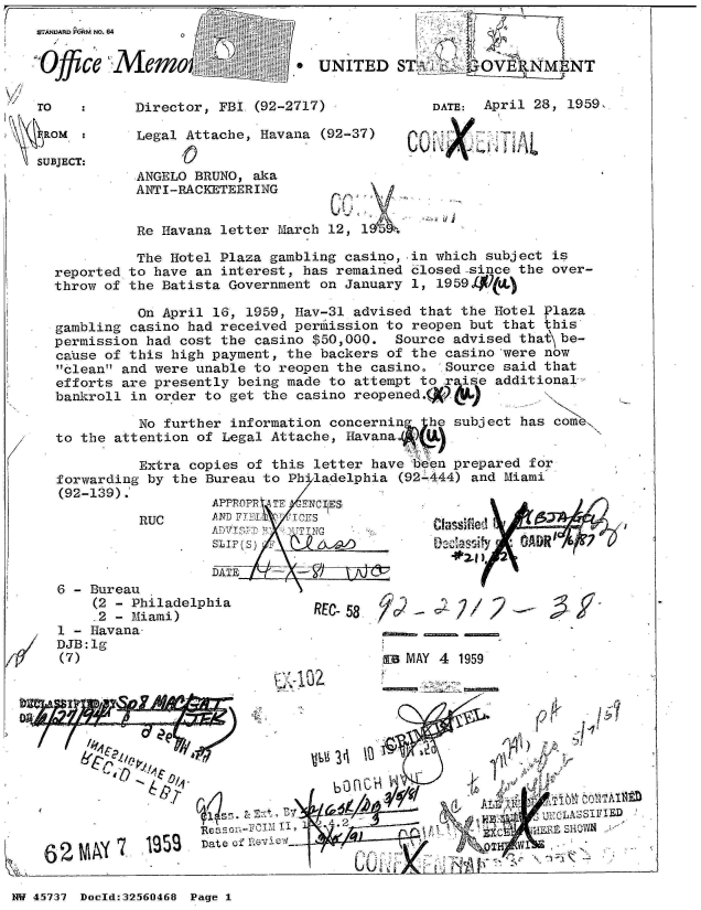 handle is hein.jfk/jfkarch34158 and id is 1 raw text is: 
W.ANIR P&RM NO.


0 ce
Offic

TO

  o OM

SUBJECT:


64


Memo-                  .


    Director, FBI (92-2717

    Legal Attache, Havana
         A 0
    ANGELO BRUNO, aka


          ANTI-RACKETEERING


          Re Havana letter March 12, 1   h

          The Hotel Plaza gambling casino,  in which subject is
reported to have an interest, has remained  closed-since the over-
throw of the Batista Government on January  1, 1959

          On April 16, 1959, Hav-31 advised  that the Hotel Plaza
gambling casino had received perilission to reopen but that this
permission had cost the casino $50,000.   Source advised that\ be-
cause of this high payment, the backers  of the casino 'were now
clean and were unable to reopen the  casino.  Source said that
efforts are presently being made to  attempt to rise  additional-
bankroll in order to get the  casino reopened.(x

          No further information  concerning  he subject has come
to the attention of Legal Attache,  Havana..A U

          Extra copies of this  letter have i'6en prepared for
forwarding by the Bureau to  Ph'ladelphia (92-444) and Miami
(92-139).
                   APPROPR ATE -FNCI ES
          RUC      AN Ti     T CE'S
                    S)                                   Co Av 6D D

                    DATE  '


6 - Bureau
    (2 - Philadelphia
    -2 - Miami)
1 - Havana-
DJB:lg
(7)


REC-58    0C - C   /  2


a MAY 4 1959


r'~ 1C')


K~M 62~7- 1352


                   .     .  .   _____






Date of ~                a          V


A


NW 45737 Doeld:3256O468 Page I


Z


UNITED ST.j        'OVE9NM   :NT


              DATE: April 28, 1959,

(92-37)


