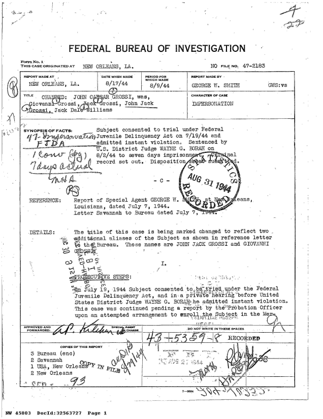 handle is hein.jfk/jfkarch34225 and id is 1 raw text is: 






              FEDERAL BUREAU OF INVESTIGATION

Form No. 1
THIS CASE ORIGINATED AT NW ORIEANS, LA.               NO FILE NO. 47-2183

REORT MADE AT          DATE WHEN MADE PERIOD FOR REORT MADE BY
                                    WHICH MADE
  NEW ORLEANS, LA.      8/17/44      8/9/44      GEORGE 1. SMITH       Gws:vs
  T ITLE  CA-I:JCHARACTER OF CASE
  mE  CHAI  D: JOHN C  r  GROSSI, was,
    iovann urossi       rossi, John Jack          IDE TLSONATION
    C a -ti ack Dale illiams


 SYNOPSIS OF FACTS:   Subject consented to trial under Federal
            q14 rud  yJuvenile Delinquency Act on 7/19/44 and
     r radmitted instant violation, Sentenced by
                      U.S. District Judge WAYNE G. BOPARI on
                      8/2/44 to seven days imprisonm       nal
                      record set out. Disposition            d.


                                       -             z t ao


  REFERENCE:   Report of Special Agent GEORGE W.     at       eans,
               Louisiana, dated July 7, 1944,       R
               Letter Savannah to Bureau dated July 7,       .


   DETAILS:    The title of this case is being marked changed to reflect two
               iaddit&onal aliases of the Subject as shown in reference letter
                  th6 Bureau. These names are JOHN JACK GROSSI and GIOVANNI




                RS  CUgj   STEPS: a

                un Jly 19, 1944 Subject consented tobtie     ed
                Juvenile Delinauency Act, and in- a privatteha-ringbefore United
                States District Judge WAYNE G. BORAM-he. admitted instant violation.
                This case was continued pending a repo't by the.Probation Officer
                upon an attempted arrangement to enrol        Subeq   in the Me
                                                    Mpf-'-' r I

             Sr                                 .00 NO WRITE IN THESE SPACES
  FORWARD.D:.                                   DO NOi


                                              3  -5RECORDED
        COPIES OF THIS REPORT
3 Bureau (enc)
2 Savannah                D X k
1 USA, New Orle
2 New Orleans                       -                         P  
                                         .              ONA


7-2084              J  )  -


NW 45803 Doeld:32563727 Page 1


