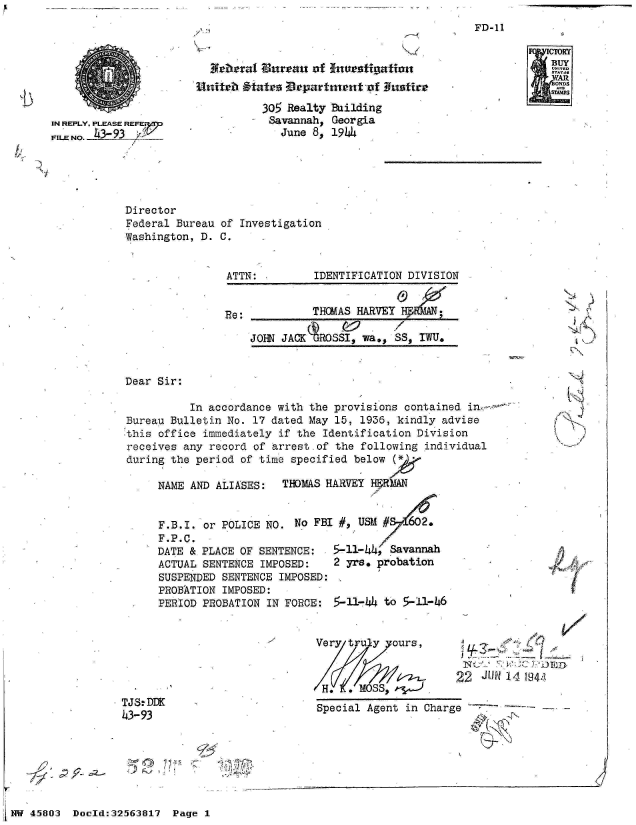 handle is hein.jfk/jfkarch34230 and id is 1 raw text is: 
7 -


IN REPLY, PLEASE REFEr
FILE NO. -4-


Director
Federal Bureau
Washington, D.


A4beral Bureau  of Inve-stignfatio


        305 Realty Building
        Savannah,  Georgia
           June 8, 1944


of Investigation
C.


                ATTN:         IDENTIFICATION DIVISION


                Re:           THOMAS HARVEY       ;

                    JOHN JACKAROSSI,  wa., SS, IWU.


Dear Sir:

          In accordance with the provisions  contained i
Bureau Bulletin No. 17 dated May 15,  1936, kindly advise
this office immediately  if the Identification Division
receives any record of arrest-of  the following individual
during the period of time specified  below (

     NAME AND ALIASES:   THOMAS HARVEY H-RkAN


     F.B.I. or POLICE NO.  No FBI #, USM #   62.
     F.P.C.
     DATE & PLACE OF SENTENCE:   5-11-44, Savannah
     ACTUAL SENTENCE  IMPOSED:   2 yrs. probation
     SUSPENDED SENTENCE  IMPOSED:
     PROBATION IMPOSED:
     PERIOD PROBATION  IN FORCE: 5-11-4  to 5-11-46


Very truy   ours,



H.     MOSS$.


22  JUN~ 14 1941l


TJS.DDK
43-93


Special Agent in Charge


FD-11


./  J











   A


r


½7


NW 45803  Doold:32563817  Page 1


j


A pf


CM
BUY
ONDS
SIMAP


