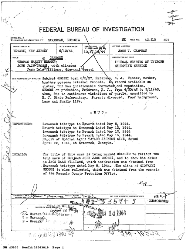 handle is hein.jfk/jfkarch34231 and id is 1 raw text is: 




i7V~


-1


FEDERAL BUREAU OF INVESTIGATION


Form No. 1
THIS CASE ORIdINATED AT  SAVANNAH, GEORGIA


iTx FILE No. 43-310


REPORT MADE AT
NEWARK,  NEW JERSEY


TITL


DATE WHEN MADE
6/13/44


PERI DFOR
WHI SiIMADE~f5


E HANGED
THOMAS  W 7 EY HBERAN:
JOHN JACGROS, with aliaseso
     Jack Dale  illiams,  Giovanni  rossi


REPORT MADE BY
   JOHN V. CHAPMAN
CHARACTER OF CASE
ILLEGA-  WEARING  OF UNIFORM
  SELECTIVE SERVICE


SYNOPSISOFFACTS: Subject GROSSI born 8/5/27, Paters,  N. J.   Father, mother,
                brother possess criminal records,  N,  record available on
                sister, but has questionable characte   and reputation,
                GROSSI on probation, Paterson, N. J., Wom   4/30/42 to 3/11/43,
                when, due to continuous violations  of parole, committed to
                N. J. State Reformatory.  Parents divorced.  Poor  background,
                home and family life.


                                         SRU     -


RUERENCES:







DETAILS:


Savannah teletype to Newark-dated  May 8, 1944.
Newark teletype to  Savannah dated May 12, 1944.
Savannah teletype to Newark  dated May 12, 1944
Savannah teletype  to Newark dated May 16, 1944.
Report of  Special Agent TAYLOR JACKSON SIMS, dated
April 25, 1944, at  Savannah, Georgia,


The title-of  this case is being marked CHANGED to reflect the
true name  of Subject JOHN JACK GROSSI, and to show his alias
as JACK DALE WILLIAMS,  which information was obtained from
Savannah  teletype dated May 8, 1944,  The alias of GIOVANNI
ROSSI   is also reflected, which was obtained from the records
of  the Passaic County Probation Office.


APPROVED AND                SPECIAL AGENT  ~D         O  RT  NTEESAE
         FORWAR D~~~~qe,< ~IN   CHARGE              D O  RT  NTEESAE

           COPIES OF THIS REPORT
           Bu e G1_A_ 1f..'!j4.)P!_ ___ __ __
     3 - SavannaJi
     2-  NewarilN 'T 1___


7-2


-     ~   ~    I'   I


NW 45803  Doeld:32563818  Page 1


mcs


H


,


