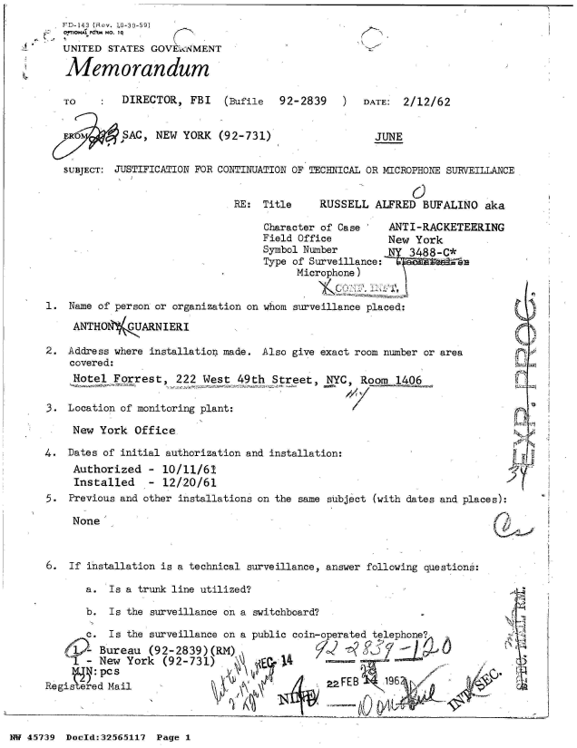 handle is hein.jfk/jfkarch34267 and id is 1 raw text is: 
FD-143 (Rev. LO-30-59)
0OTIONA P&W't NO. I Q
UNITED  STATES GOVEkaNMENT

Memorandum


TO        DIRECTOR,  FBI   (Bufile


92-2839 )


DATE:  2/12/62


Fo        SAC  NEW  YORK


SUBJECT: JUSTIFICATION FOR


(92-731)


JUNE


CONTINUATION OF TECHNICAL OR MICROPHONE SURVEILLANCE


RE:  Title


RUSSELL  ALFRED  BUFALINO   aka


Character of Case    ANTI-RACKETEERING
Field Office         New York
Symbol Number        NY 3488-C*
Type of Surveillance:
      Microphone)


1.  Name of person or organization on whom surveillance placed:

     ANTHO1'(   ARNIERI

2.  Address where installation made. Also give exact room number or area
    covered:
    Notel  Forrest,   222 West  49th  Street,  NYC, Room  1406

3.  Location of monitoring plant:

     New York  Office

4.  Dates of initial authorization and installation:


Authorized
Installed


- 10/11/61
- 12/20/61


5.  Previous and other installations on the same subject (with dates and places):


None


6.  If installation is a technical surveillance, answer following questions:

       a.  Is a trunk line utilized?

       b.  Is the surveillance on a switchboard?

       c.  Is the surveillance on a public coin-operated telephone
       - Bureau  (92-2839)(RM) j
     I-  New  York  (92-731) 1          4

Regis    d Mail                                 2 AFEB


NW 45739 Doeld:32565117 Page 1


  ~1


!eSpI


A,I


