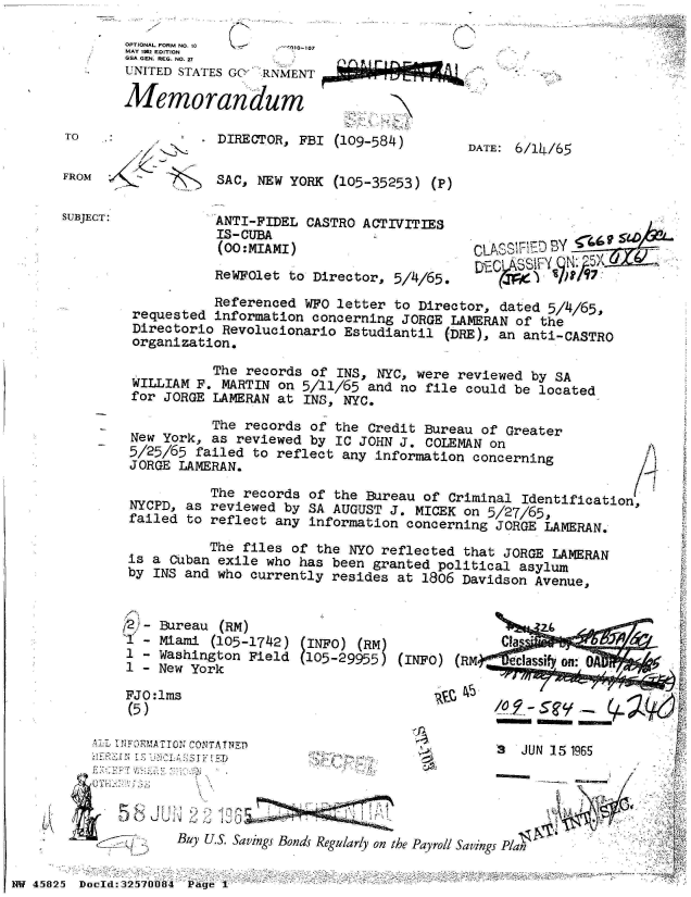 handle is hein.jfk/jfkarch34292 and id is 1 raw text is: (N


OPTIONAL FORM NO. 10    - 010-107
MAY 1982 EDITION
GSA GEN. REG. NO. 27
UNITED STATES GC  RNMENT

Memorandum


TO

FROM


SUBJECT:


DIRECTOR,  FBI (109-584)


SAC, NEW  YORK (105-35253)  (P)


ANTI-FIDEL  CASTRO ACTIVITIES
IS-CUBA
(OO:MIAMI)
ReWFOlet to  Director, 5/4/65.


DATE: 6/14/65


CLAS~h' By
LA


           Referenced  WFO letter to Director,  dated 5/4/65,
 requested information  concerning JORGE LAMERAN  of the
 Directorio Revolucionario  Estudiantil  (DRE), an anti-CASTRO
 organization.

           The records of  INS, NYC, were reviewed  by SA
 WILLIAM F. MARTIN on 5/11/65  and no file could be  located
 for JORGE LAMERAN at INS,  NYC.

           The records of  the Credit Bureau of Greater
New York,  as reviewed by  IC JOHN J. COLEMAN on
5/25/65  failed to reflect any  information concerning
JORGE  LAMERAN.

           The records of the  Bureau of Criminal Identification,
NYCPD, as  reviewed by SA AUGUST  J. MICEK on 5/27/65,
failed  to reflect any information  concerning JORGE LAMERAN.

           The files of the NYO reflected  that JORGE LAMERAN
is a Cuban  exile who has been granted  political asylum
by INS and who  currently resides  at 1806 Davidson Avenue,


42,J- Bureau (RM)
   - Miami  (105-1742)
 1 - Washington  Field
 1 - New York

 FJO:1ms
 (5)


f INFOR CAT I co I.-





        Buy U.S. Savings B


  (INFO) (RM)              Cla
  (105-29955) (INFO) (RM    eclass   n





                           3  JUN 15 1965





onds Regularly on the Payroll Savings Plan


NW 45825 Docld:32ThJ08_4 Page I


