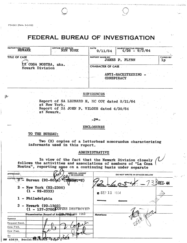 handle is hein.jfk/jfkarch34345 and id is 1 raw text is: 

'I ( -/,


FD-263 (Rev. 5-1-59)


          FEDERAL BUREAU OF INVESTIGATION

REPORTING OFFICE      OFFICE OF ORIGIN   DATE         INVESTIGATIVE PERIOD
     NEWARK               NEW YORK          9/11/64     4/26  - 9/3/64

TITLE OF CASE                            REPORT MADE BY                    TYPED BY
                                                JAMES P. FLYNN             1p
       m   OSA  NOSTRA, aka.
       Newark  Division                  CHARACTER OF CASE
                                                ANTI-RACKETEERING  -
                                                CONSPIRACY



                                     REFERENCES

                Report of SA LEONARD  H. MC  COY dated 8/21/64
                at New York.
                Report of SA JOHN  P. WILGUS  dated 4/30/64
                at Newark.

                                         -P*-

                                     ENCLOSURES

          TO THE  BUREAU:

               Two  (2) copies  of a letterhead  memorandum  characterizing
          informants  used in  this report.


                              ADMINISTRATIVE

           In view of the  fact that the  Newark Division  closely
follows  the activities  and associations  of members of  La Cosa
Nostra,  reporting s  e  on a continuing  basis under  separate


t


  APPROVED                      7CAAGN
  COPIES DE:
          APPROVED ~ ~ ~ ~ ~ INCHARGE D O RT NSAE EO
          - Bureau (92-60%4

       2 - New York  (92-2300)
            (1 - 92-2333)                          11   54

       1 - Philadelphia

       3 - Newark  (92-1203)
            (1 - 137-3700POPIES DESTROYED
            Dissemination Record of Atta  v  o   ab5  Notations
  Agency
  Request Recd.
  Date Fwd.
  How Fwd.
  By                                            ____I
NW 45~839-. Doeld:. ffj   t


