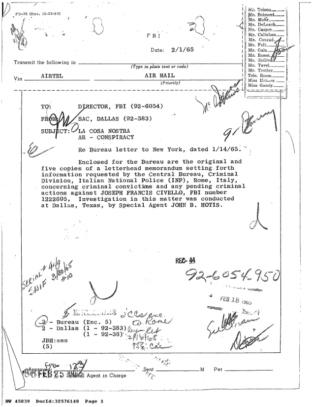 handle is hein.jfk/jfkarch34368 and id is 1 raw text is: 
           SAC, DALLAS  (92-383)

SUBJ CT:   LA COSA NOSTRA
           AR - CONSPIRACY


Re Bureau  letter to New  York, dated  1/14/65.-


           Enclosed for  the Bureau are  the original  and
five copies  of a letterhead  memorandum  setting.forth
information  requested  by the Central  Bureau, Criminal
Division,  Italian National  Police  (INP), Rome, Italy,
concerning  criminal convictimas and any  pending criminal
actions  against JOSEPH  FRANCIS CIVELLO,  FBI number
1222605,   Investigation  in this matter  was conducted
at Dallas,  Texas, by Special  Agent JOHN  B. HOTIS.


I


4-   Bureau
2  - Dallas


JBH: ssr
(5)


RE- 4


(Enc. 5)
(1 - 92-383)
(1 - 92-36)'


1 Agent in Charge


.Sent _M             Per


NW 45839 Doold:32576148 Page 1


.,. .91-01
  IL-11


                                                                  i jl/j Tolslya  -.
FD-36 (Rev. 10-29-63)                                              M

     Mr. DeLoah
                                                  1Mr. Caspr
                                      F BI                         M r. Callahan_
                                                                   Mr. Conrad
                                                                   Mr. FCalp
                                       Date: 2/1/65                Mr. Gal.e-
                                                                   Mr. Rosen_
                                                                 InMr. Sullivn
                                 (Type in plain text or code)      Mr. Tavel-
                                                                   Mr. Trotter
       Vi  AIRTEL                    AIR MAIL                      Tele. Room ---
                                          (Priority)               Miss Kolmes
                                                                   Miss Gandy--


       TOG:       DIRECTOR,  FBI (92-6054)


