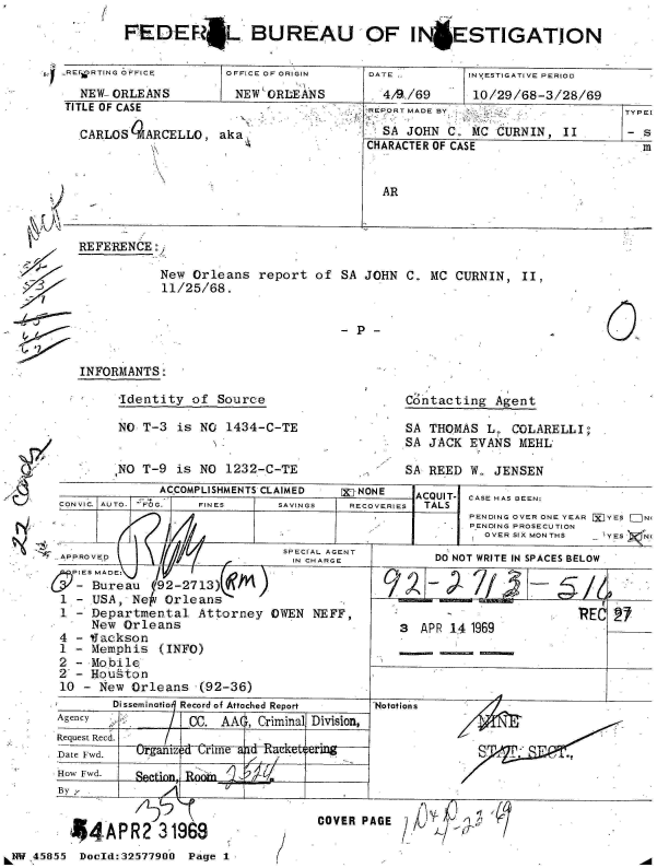 handle is hein.jfk/jfkarch34429 and id is 1 raw text is: 6


-REFORTING OFFICE.
  NEW- ORLEANS


TITLE OF CASE

  .CARLOS 4ARCELLO,


OFFICE OF ORIGIN
NEW ORLEANS


aka,


DATE ,

. 4/W./69


REPORT MADE BY
  SA JOHN C. MC CURNIN, II
CHARACTER OF CASE


AR


REFERENCE :


New Orleans report of
11/25/68.


SA JOHN C. MC CURNIN, II,


INFORMANTS:


Identity of Source

NO T-3 is NO 1434-C-TE


INO T-9 is NO 1232-C-TE


Contacting Agent


SA THOMAS L. COLARELLI;
SA JACK EVANS MEHL


SA REED W. JENSEN


            ACCOMPLISHMENTS CLAIMED  [X]-NONE  ACQUIT- CASE HAS BEEN:
 CONVIC. AUTO.  FOJG.  FINES  SAVINGS   RECOVERIES  TALS
                                             PENDING OVER ONE YEAR P YES =N
                                        rAU  PENDNG PROSECUTION
                                               OVER SIX MONTHS  I YES 'NI


5  IES MADE:           ~f                  ~  7
   - Bureau (92-2713)               I/I,31T
 1 - USA, Ne Orleans
 1 - Departmental Attorney OWEN NEFF,                    RE 2
    New Orleans                      3  APR 141969
 4 - IJackson
 1 - Memphis (INFO)
 2 - Mobile
 2 - Houston
 10                                          PDNew OrleansO(92-36)
       Disseminatio  Record of Attached Report  'Notations
               CC. AAO, CriminalV Division,
 Request Recd.  ogn~ci
                Ur line                 APR 14 1969lua




 Date Fwd. i i o o A a dR eport    No tat
    AgencyI C     C. A A   C r mi a  D i is on

 How Fwd. Srgnoi4a       k  i
 By;--         _ _ _ _ _ _ _ __     _ _ _ _ _ _ _ _ _ _ _ _ _ _ _ _ _ _


       44APR2 31969
LNW 45855   Doold:32577900   Page 1


COVER PAGE


FEDEFL BUREAU OF IN ESTIGATION


INVESTIGATIVE PERIOD
10/29/68-3/28/69


I




3
'-7



I,?


TYPEl

- s
  m


7


*1


- P-


4r,,  11


