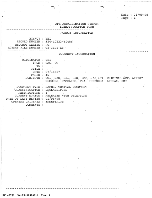 handle is hein.jfk/jfkarch34459 and id is 1 raw text is: 

Th


Date   01/09/98
Page   1


JFK ASSASSINATION SYSTEM
   IDENTIFICATION FORM


                              AGENCY INFORMATION

            AGENCY   FBI
     RECORD NUMBER   124-10223-10486
     RECORDS SERIES  HQ-
AGENCY FILE NUMBER   92-3171-X8

                             DOCUMENT INFORMATION

        ORIGINATOR   FBI
              FROM   SAC, CG
                TO


   TITLE
   DATE
   PAGES
SUBJECTS


      DOCUMENT TYPE
      CLASSIFICATION
      RESTRICTIONS
      CURRENT STATUS
DATE OF LAST REVIEW
   OPENING CRITERIA
           COMMENTS


07/16/57
15
SGI, BKG, REL, RES, EMP, B/F  INT, CRIMINAL ACT, ARREST
RECORDS, GAMBLING, TRA, SUBPOENA, APPEAR,  FGJ


  PAPER, TEXTUAL DOCUMENT
  UNCLASSIFIED
:4
  RELEASED WITH DELETIONS
  01/08/98
  INDEFINITE


NW 45792 Doeld:32584816 Page 1


