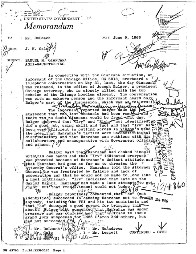 handle is hein.jfk/jfkarch34470 and id is 1 raw text is: 

       OPTIONAL~          llu01-108
       MAY 1962  7  
       'A GEN. R 7Tos. 27
       UNITED STATES GOVERNMENT                                  _

       Memorandum                                                  _
                                                              Conrad
                                                              Fe
 TO     Mr. DeLoach                    DATE: June 9, 1966       eivn
                                                              Ta~el
                                                              Trotter
                                                              Teleecomr
ir OM: J. H.   GalG ms
               ./1y

 SUB ECT: 'SAMUEL M. GIANCANA
        ANTI-RACKETEERING


                 In connection with the Giancana situation, an
        informant of the Chicago Office, CG 6913, overheard a
        telephone conversation on May 31, last, the day Giancan V
        was released, in the office of Joseph Bulger, a prominent
        Chicago attorney, who is closely allied with the top
        echelon of the Chicago hoodlum element. The conversation
        was with an unknown person and the informant heard only
        Bulger's part o t e  iscussion, which was as fo ows:

                 The i  orman  eported ButEer  de
        statement that th' last bstacle had been rem    nd
        there was no doubt *ancana would be free  at day.
        Bu-iger ob~erved that 'Iry and Rich not identified; =
        did a go  job, using.skill and act and that Irv hal'
        been'vef.Qfficient in putting across in Vf   s'sm nd
        the idea.t$iat Hanrahan's tactics were unconstitutional  n
        discfiminat:^ry and that Hanrahan was ruthless with  is
        collaborator 7 d uncooperative with Government officis
        and others.

                  Bulger said thafanaha   ad choked himself
        with>.his own hands and that Irv indicated everyone
        was provoked because of Hanrahan's defiant attitude and
        4hat Hanrahan had gone as far as to threaten the
        Attorney General's office. Hanrahan told the Attorney
        Genera-1 he was frustrated by failure and lack of
        cooperatipn and that he would not be made to look like
        a heel in'Chicago. Irv indicated that late on the
        day..of May631, Hanra  had made a last attemp  o get
          rig but' that Fredf Vinson) would not budge. -

                 eBulger reported   m' (not
        identified) *succeeded in causing-Hanrahan not to #kudgi
        anybody, includiigVthe FBI and his two assistants and
        that he desered a good 'eward for bringing thiS
        aboui.4  us eommentedthat ,HAdrahan was under
        pressure and was- bnf-used -and that f&!tried to issue
        grand jury subpoenas for John D'Arco and -others, but
        ad  not succeeded.,

            Mr. DeLoach          - Mr. McAndrews
             Mr                1 - Mr. Leggett    CONTINUD   OVER

  n           -     5


'NW 45~792 Doeld:325826O Page 1,


