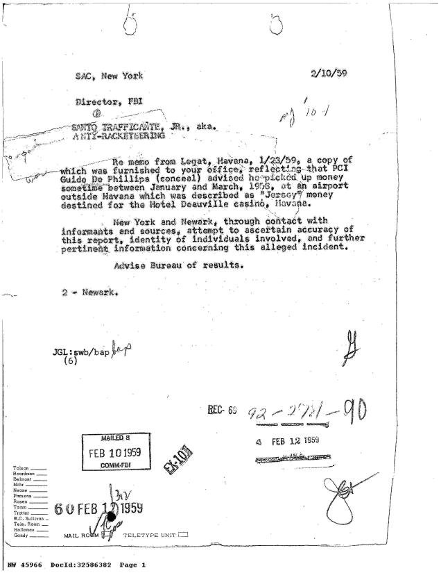 handle is hein.jfk/jfkarch34497 and id is 1 raw text is: I It
(S


2/10/59


SAC0 New York

Director,  $Z


/01


~S&QT   T(1AFFIC2Th,  JR.,, aka.
i TY-RA   CK TERlHG

          Rte memo from Legat. Havana, 1/3/$9,   a copy of
   wihwas furnishepo your~   ofice,' ref loatirg that PCI
                                   V         - ,A Up mo0ney
Guido DPhillp      (cnel     adie hpcrdu            poe
sometimae~  tween January and March  1h      t an airport
outside Havana  which was described as  3J2roy¶  money
destined for  the Hotel Deauville caso.   tuvena.


            Niew York and Nwark,  through dontadt with
  informants and sources,  attempt to ascertain accuracy of
  this report, identity of  individuals involved, and further
  pertinedt information concering   this alleged incident.
            Advise Bureau of  results.







JGLiswb/bap
  (6)


IREC-&& :;-    '   / /  - 1Af
                t          0.


  VWLED 8
FEB 101959
  COMM-FBI


a  FEB 12 1959


0OFEB      1959

MAIL RO M   TELETYPE UNIT


Tolson _-
Boardman
Belmont
Mohr -
Nease -
Parsons
Rosen
T amm
Trotter
W.C. Sullivan
Tele. Room
Holloman
Gandy


NW 45966 Doold:32586382 Page 1


