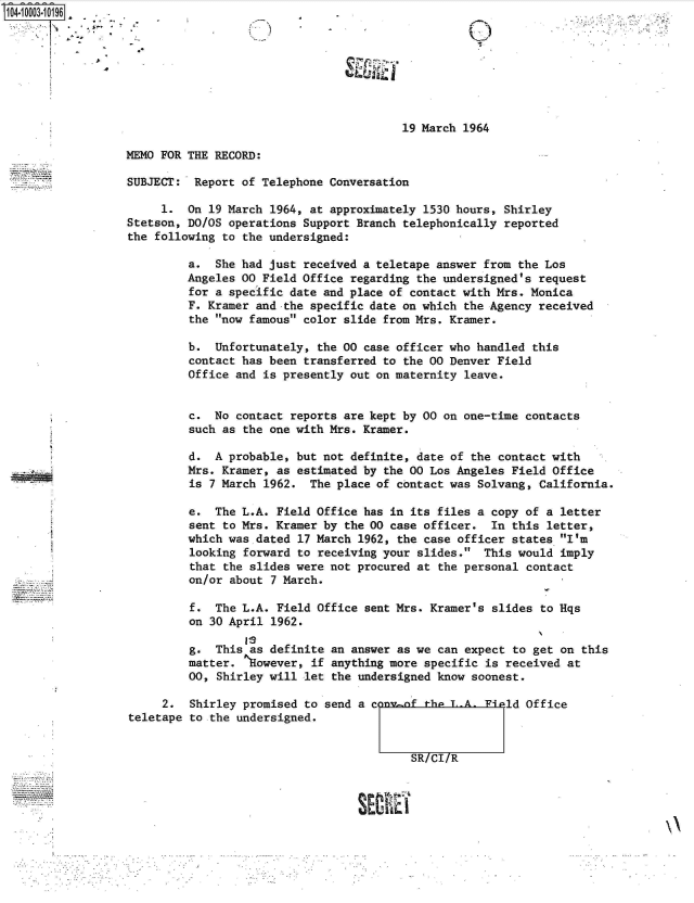 handle is hein.jfk/jfkarch35622 and id is 1 raw text is: 104-10003-10196  .








                                                           19 March 1964

                  MEMO FOR THE RECORD:

                  SUBJECT:  Report of Telephone Conversation

                       1.  On 19 March 1964, at approximately 1530 hours, Shirley
                  Stetson, DO/OS operations Support Branch telephonically reported
                  the following to the undersigned:

                           a.  She had just received a teletape answer from the Los
                           Angeles 00 Field Office regarding the undersigned's request
                           for a specific date and place of contact with Mrs. Monica
                           F. Kramer and the specific date on which the Agency received
                           the now famous color slide from Mrs. Kramer.

                           b.  Unfortunately, the 00 case officer who handled this
                           contact has been transferred to the 00 Denver Field
                           Office and is presently out on maternity leave.


                           c.  No contact reports are kept by 00 on one-time contacts
                           such as the one with Mrs. Kramer.

                           d.  A probable, but not definite, date of the contact with
                           Mrs. Kramer, as estimated by the 00 Los Angeles Field Office
                           is 7 March 1962.  The place of contact was Solvang, California.

                           e.  The L.A. Field Office has in its files a copy of a  letter
                           sent to Mrs. Kramer by the 00 case officer.  In this  letter,
                           which was dated 17 March 1962, the case officer states  I'm
                           looking forward to receiving your slides.  This would  imply
                           that the slides were not procured at the personal contact
                           on/or about 7 March.

                           f.  The L.A. Field Office sent Mrs. Kramer's slides  to Hqs
                           on 30 April 1962.

                           g.  This as definite an answer as we can expect to  get on this
                           matter.  However, if anything more specific is received  at
                           00, Shirley will let the undersigned know soonest.

                       2.  Shirley promised to send a cony-of the T..A -i  ld Office
                  teletape to the undersigned.


                                                            SR/CI/R


