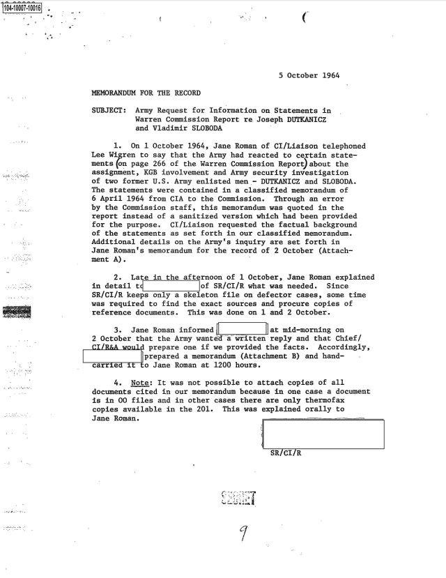 handle is hein.jfk/jfkarch35751 and id is 1 raw text is: 104.1007.10016 .







                                                               5 October  1964

                    MEMORANDUM FOR THE RECORD

                    SUBJECT:  Army Request for Information on Statements  in
                              Warren Commission Report re Joseph DUTKANICZ
                              and Vladimir SLOBODA

                         1.  On 1 October 1964, Jane Roman of CI/Liaison  telephoned
                    Lee Wi ren to say that the Army had reacted to  certain state-
                    ments (on page 266 of the Warren Commission Report)about the
                    assignment, KGB involvement and Army security  investigation
                    of two former U.S. Army enlisted men - DUTKANICZ  and SLOBODA.
                    The statements were contained in a classified memorandum  of
                    6 April 1964 from CIA to the Commission.  Through  an error
                    by the Commission staff, this memorandum was quoted  in the
                    report instead of a sanitized version which had been  provided
                    for the purpose.  CI/Liaison requested the factual background
                    of the statements as set forth in our classified memorandum.
                    Additional details on the Army's inquiry are  set forth in
                    Jane Roman's memorandum for the record of 2 October  (Attach-
                    ment A).

                         2.  Late in the afternoon of 1 October, Jane Roman  explained
                    in detail td             of SR/CI/R what was needed.   Since
                    SR/CI/R keeps only a skeleton file on defector  cases, some time
                    was required to find the exact sources and procure  copies of
                    reference documents.  This was done on 1 and  2 October.

                         3.  Jane Roman informed             at mid-morning  on
                    2 October that the Army wanted a written reply  and that Chief/
                    CI/R&A would prepare one if we provided the  facts.  Accordingly,
                               F prepared a memorandum (Attachment B) and hand-
                    carriedtto Jane Roman at 1200 hours.

                         4.  Note: It was not possible to attach  copies of all
                    documents cited in our memorandum because  in one case a document
                    is in 00 files and in other cases  there are only thermofax
                    copies available in the 201.  This was  explained orally to
                    Jane Roman.



                                                              SR/Cl/R


'.j.. . . . . . . . . . . . . . . . . . . . . . . . . . . . . . . . . . . . . . . .


