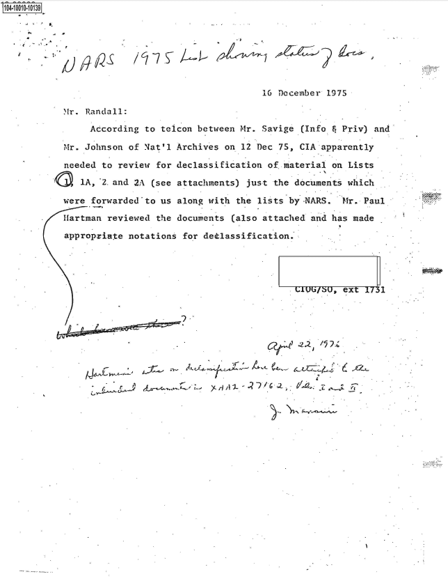 handle is hein.jfk/jfkarch35788 and id is 1 raw text is: 104-i101-1139








                                                 16 December 1975

            r. Randall:

                According  to telcon between Mr. Savige (Info F Priv) and

           Mr. Johnson  of Nat'l Archives on 12 Dec 75, CIA apparently

           needed  to review for declassification of.material on Lists

               lA, 2. and 2A (see attachments) just the documents which

           were  forwarded'to us along with the lists by-NARS.  Mr. Paul

           Hartman  reviewed the documents (also attached and has made

           appropriate  notations for dedlassification.




                                                               ,ext  1731






                  -9~T


