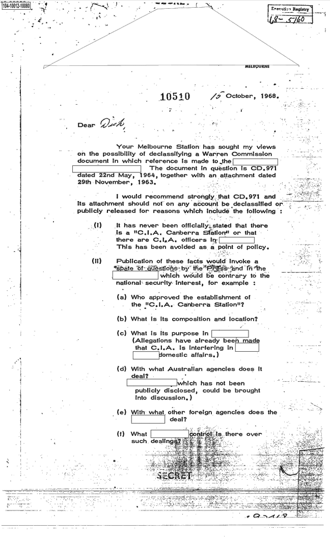 handle is hein.jfk/jfkarch35810 and id is 1 raw text is: S1O4~iOO12~1OO8O '4


10510


/  October,   1968.


           Your  Melbourne  Station has sought my  views
on the possibility of declassifying a Warren Commission
document  In which reference  is made to.the  h


                    The  document  in question is CD.971
dated 22nd  May,  1964, together with an attachment dated
29th November,   1963.

           I would recommend   strongly that CD. 971 and
its attachment should not on any account be declassified or
publicly released for reasons which  Include the following :


(1)    It has never been officially stated that there
       is a C.I.A.  Canberra  Sf  tion4' or that
       there are C.I.SA. officers i,.1 IIIIj
       This has  been avoided as. a point of policy.

(if)   Publication of these facts would Invoke a
      bate   bf' lthstie by    i ei ' 'nd t 'ihe
                   which  would 1'e contrary to the
       national security, Interest, for example :

       (a) Who  approved  the establishment of
           the C.I.A.  Canberra   Station?

       (b) What  Is Its composition and location?

       (c) What  is its purpose in
           (Allegations have already been  made
           that  C.I.A.  is interfering in
                   domestic affairs.)


(d) With what Australian agencies does  it
    deal?
               F which  has not been
     publicly disclosed, could be brought
     Into discussion.)

(e) With what other foreign agencies does  the
               deal?


   (f) What                    s.there
       such dealing
                   *-





--------


over


         .


*....-.......~                                   --

                             .E


Dear


C

4


I


-WSW  4%-b


. f


