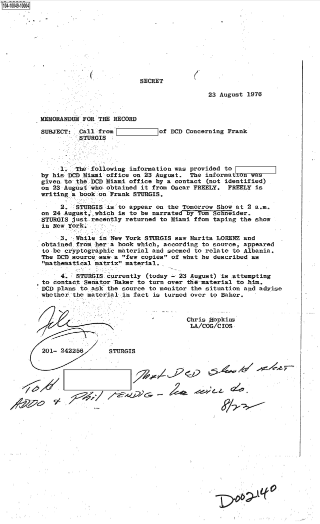 handle is hein.jfk/jfkarch35987 and id is 1 raw text is: S1O4~iOO49~1OOO4


SECRET


23 August 1976


MEMORANDUM FOR THE  RECORD


SUBJECT:  Call from
          STURGIS


I        =of   DCD Concerning Frank


     1.  The following  information was provided to
by his DCD Miami office  on 23 August.  The information was
given to the DCD Miami  office by a contact (not identified)
on 23 August who obtained  it from Oscar FREELY.  FREELY is
writing a book on Frank  STURGIS.

     2.  STURGIS  is to appear on the Tomorrow Show at 2 a.m.
on 24 .August, which is to be narrated by Tom Schneider.
STURGIS just recently  returned to Miami ffom taping the show
in New York.

     3.  While  in New York STURGIS saw Marita LORENZ and
obtained from her  a book which, according to source, appeared
to be cryptographic material  and seemed to relate to Albania.
The DCD.source saw  a few copies of what he described as
mathematical matrix  material.

     4.  STURGIS  currently (today - 23 August) is .attempting
to contact Senator  Baker to turn over tlieinaterial to him.
DCD plans to ask  the source to monitor the situation and advise
whether-the material  in fact is turned over to Baker.


Chris ;Hopkins
LA/COG/CIOS


201- 242256       STURGIS


2         oe


-  ~ de4-~ L-


(


(


           It
jW01


I


