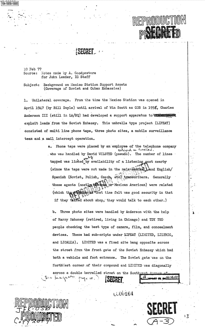 handle is hein.jfk/jfkarch36017 and id is 1 raw text is: 104-10050-10005
















           10 Feb 77
           Source:   .iotes made by A. Goodpasture
                     for John Leader, IG Staff

           Subject:   Background on Mexico Station Support Assets
                      (Coverage of Soviet and Cuban Embassies)


           1.   Unilateral coverage.  From the time the Mexico Station was opened in

           April  1947 (by Bill Doyle) until arrival of Win Scott as COS in 1956, Charles

           Anderson  III (still in LA/HQ) had developed a support apparatus to'

           exploit  leads from the Soviet Embassy.  This umbrella type project (L:DEAT)

           consisted  of multi line phone taps, three photo sites, a mobile surveillance

           team  and a mail intercept operation.

                        a.  Phone taps were placed by an employee of the telephone company

                        who  was handled by David WILSTED (pseudo).  The number of lines

                        tapped  was listed by availability of a listening  ost nearby

                        (since  the taps were not made in the  ain  a        nd English/

                          Spanish (Soviet, Polish, Czechs ete)   aeribers. Generally

                          these agents  (most             Mexican American) were  related

                          (which             b .that time felt was good security in that

                          if  they ted about shop, they would talk to each other.)


                          b.  Three photo  sites were handled by Anderson with the help

                          of Harry Mahoney  (retired, living in Chicago) and TDY TSD

                          people checking  the best type of camera, film, and concealment

                          devices.  These  had sub-cripts under LIFEAT (LIMITED, LILYRIC,

                          and LICALLA).   LIMITED was a fixed site bang opposite across

                          the  street from the front gate of the Soviet Embassy which had

                          both a vehicle  and foot entrance.  The Soviet gate was on the

                          Northi.'est corner.of their compound and LIITED was diagonally

                          across  a double barrelled street on the Sout  Fn

                                                             0-164







                           D  D                      ~SEC. RET


