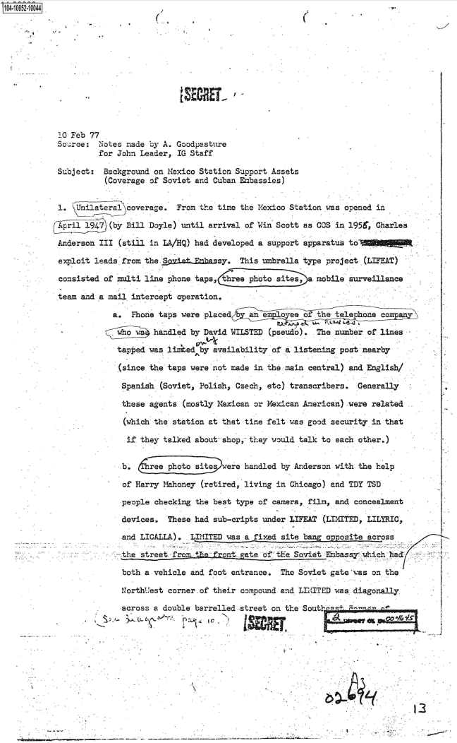 handle is hein.jfk/jfkarch36057 and id is 1 raw text is: 0O4i 052-10044.-













            10 Feb 77
            Sou.rce: Notes made by A. Goodpasture
                    for John Leader,  IG Staff

           Suoject:  Background on Mexico Station Support Assets
                      (Coverage of Soviet and Cuban Embassies)


           1.   Unilateral coverage. From the time the Mexico Station was opened in

                       (by Bill Doyle) until arrival of Win Scott as COS in 1956. Charles

           Anderson  III (still in LA/HQ) had developed a support apparatus to

           exploit leads from the SietEmbassy. This umbrella type project (LIFEAT)

           consisted  of multi line phone taps,  ree photo sites, a mobile surveillance

           team and a mail  intercept operation.

                       a.   Phone taps were placed   ahie   o es of t  te compan

                                handled by David WILSTED (pseud'o). The number of lines

                        tapped was li  ed by availability of a listening post nearby

                        (since the taps were not made in the main central) and English/

                        Spanish   (Soviet, Polish, Czech, eto) transcribers. Generally

                        these  agents  (mostly Mexican or Mexican American) were related

                          (which the station at that time felt was good security in that

                          if they talked about- shop, they would talk to each other.)


                          b.    rphoto   siteswere  handled by Anderson with the help

                          of Harry Mahoney (retired, living in Chicago) and TDY TSD

                          people checking the best type of camera, film, and concealment

                          devices. These had sub-cripts under LIFEAT (LIMITED, LILYRIC,

                          and LICALLA). LIMITED was a fixed site bang opposite across

                          the street froi the- front gate of the Soviet Eabassy which had:

                          both a vehicle and foot entrance. The Soviet gate was on the

                          NorthUest corner. of their compound and LIITED was diagonally

                          across a double barrelled street on the Sout     -









                                                    __                                   13


