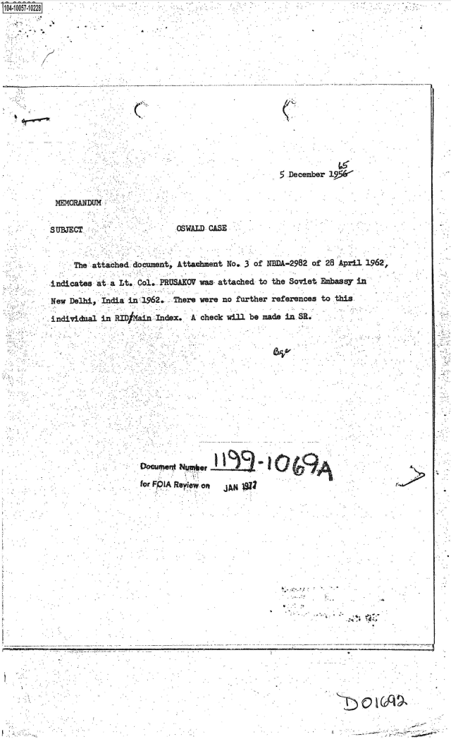handle is hein.jfk/jfkarch36159 and id is 1 raw text is: 104-10057-10228


         b I


. . . . ... . . ....


C


5.December 19*


MEMORAN~DUM


SUBJECT.


OSWALD CASE


     The attached  document, Attachment No. 3 of NBDA-2982 of 28 April 1962,

indicates at  a Lt. Col. PRUSAKOV was- attached to the Soviet Ebassy in

New Delhi,  India in 1962.  There were no further references to this

individnal in  RID/ ain Index.  A check will be made in SR.


fODCr e  NpI  Rlor Of  AN1





                                            -.   01.
       for.~~                    .'*. Reiw-o
                          J~.x


V     -.~                                                                 r.   ~   -


. i


