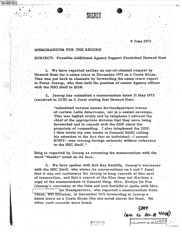 handle is hein.jfk/jfkarch36191 and id is 1 raw text is: 04-10059-10212

                                                                   _.JL







                                                               9 June 197 3

                MEMORANDUM FOR THE RECORD

                SUBJECT:   Possible Additional Agency Support Furnished Howard Hunt


                     1. We  have reported ealier an out-of-channel request by
                Howard Hunt for a name trace in December 1971 on a Costa Rican.
                This was put back in channels by forwarding the name trace report
                to Peter Jessup, who then held the position of senior Agency officer
                with the NSC Staff in EOB.

                     2.  Jessup has submitted a memorandum dated 31 May 1973
                (received in O/IG on 6 June) stating that Howard Hunt,

                         submitted various names for Headquarters traces
                         of certain Latin Americans, not in a sealed envelope.
                         This was hadled orally and by telephone I advised the
                         chief of the appropriate division that they were being
                         forwarded and. to consult with the DDP about the
                         propriety of responding. I also telephoned the DDP.
                         I then wrote my own memo to General HAIG calling
                         his attention to the fact that an individual--I named
                         HUNT--was   tracing foreign nationals. without reference
                         to the NSC Staff.

                Haig is reported by Jessup as returning the memorandum with.the
                word thanks noted on its face.

                     3.  We have spoken with Rob Roy Ratliffe, Jessup's successor
                with the NSC Staff, who states (in conversations on 6 and 7 June)
                that it was not customary for Jessup to keep records of this sort
                of .transaction, and that a search of the files does not disclose a
                copy of the memorandum to General Haig. Mrs. Evelyn De Pue
                (Jessup's secretary at the time and now Ratliffe's) spoke with Mrs.
                            aat Headquarters, who reported a memorandum from
                Chief, WHDivision, in December 1971 forwarding to Jessup a
                name trace on a Costa Rican (the one noted above) for Hunt. No
                other such records were found.




                                            7.Ir               Z.ZT ,%MPD-r cL s


