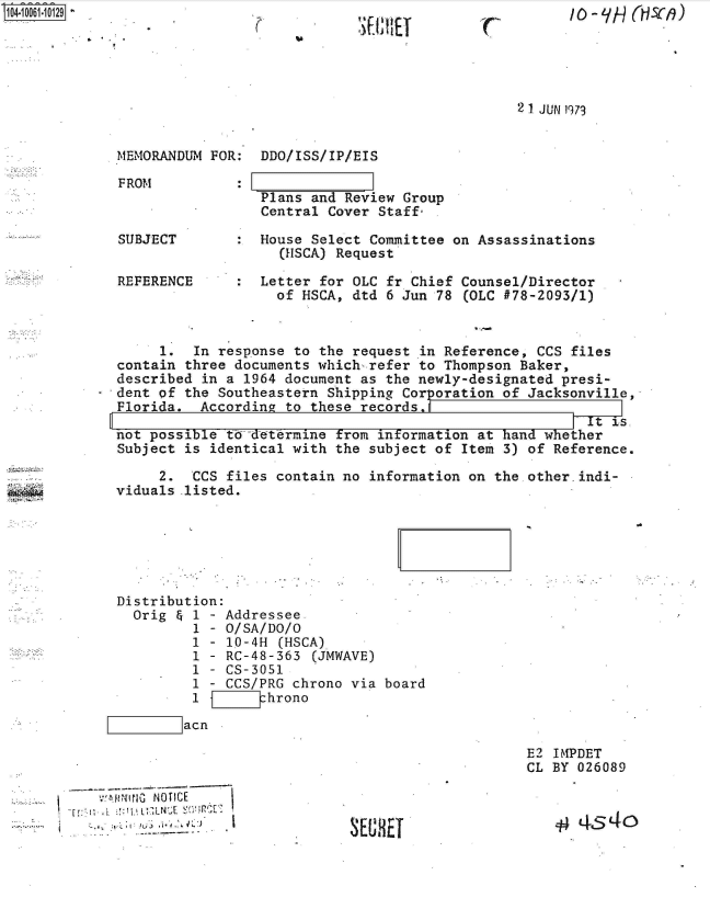 handle is hein.jfk/jfkarch36245 and id is 1 raw text is: S1O4~iOO61~1O129


(


11'[11111E


2 1 JUN 1973


MEMORANDUM FOR:  DDO/ISS/IP/EIS

FROM           :
                 Plans and Review  Group
                 Central Cover  Staff:


SUBJECT

REFERENCE


:  House Select Committee on Assassinations
     (HSCA) Request

:  Letter for OLC fr Chief Counsel/Director
     of HSCA, dtd 6 Jun 78 (OLC #78-2093/1)


       1.  In response  to the request in Reference, CCS files
  contain three documents which-refer  to Thompson Baker,
  described in a  1964 document as the newly-designated presi-
- dent of the Southeastern  Shipping Corporation of Jacksonville,
  Florida.  According  to these records.d
                                                           r t is.
  not possible td-determine  from information at hand whether
  Subject is identical with  the subject of Item 3) of Reference.


     2.  CCS files contain no  information on the
viduals .listed.






Distribution:
  Orig & 1 - Addressee
         1 - O/SA/DO/O
         1 - 10-4H  (HSCA)
         1 - RC-48-363  (JMWAVE)
         1 - CS-3051
         1 - CCS/PRG chrono via board
         1    Zhrono
 m acn


N    tcE
i, L  L N  E


S E iEt0f


other.indi-


E2 IMIPDET
CL BY 026089


   4  454o


/ 0 - LIH Mzfi)


