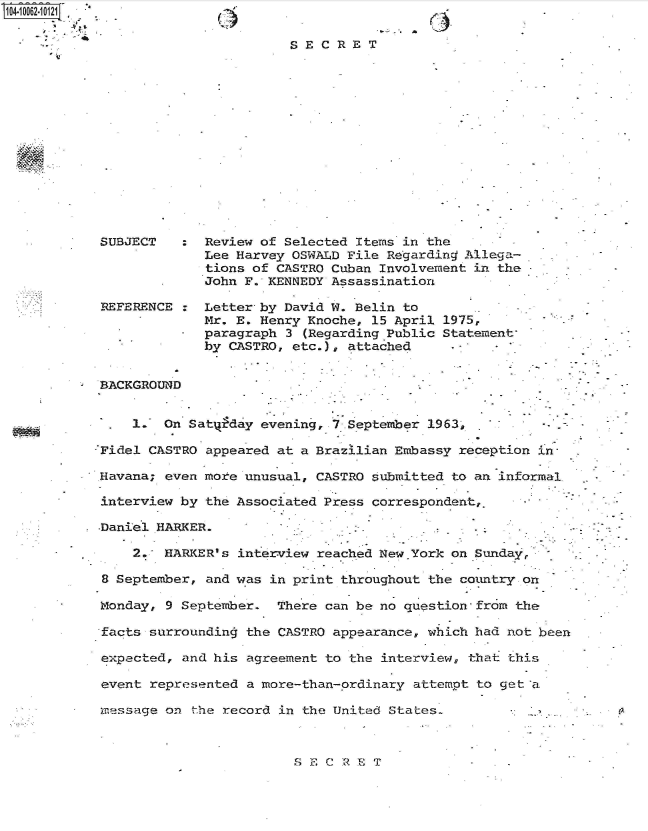 handle is hein.jfk/jfkarch36330 and id is 1 raw text is: 
Aj.


C)


SECRET


SUBJECT   :  Review of Selected Items in the
             Lee Harvey OSWALD File Regarding Allega-
             tions of CASTRO Cuban Involvement in the
             John F. KENNEDY Assassination

REFERENCE :  Letter by David W. Belin to
             Mr. E. Henry Knoche, 15 April 1975,
             paragraph 3 (Regarding Public Statement
             by CASTRO, etc.), attached


BACKGROUND


    1.  On Satyfday evening, 7 September 1963          -

Fidel CASTRO appeared at a Brazilian Embassy reception in

Havana; even more unusual, CASTRO submitted to an informal

interview by the Associated Press correspondent,.

.Daniel HARKER.

    2.  HARKER's interview reached New.York on Sundayr

8 September, and was in print throughout the comtry  on

Monday, 9 September.  There can be no question-from the

facts surrounding the CASTRO appearance, which had not been

expected, and his agreement to the interview, that this

event represented a more-than-ordinary attempt to get a.

message on  the record in the United States-


S ECRET



