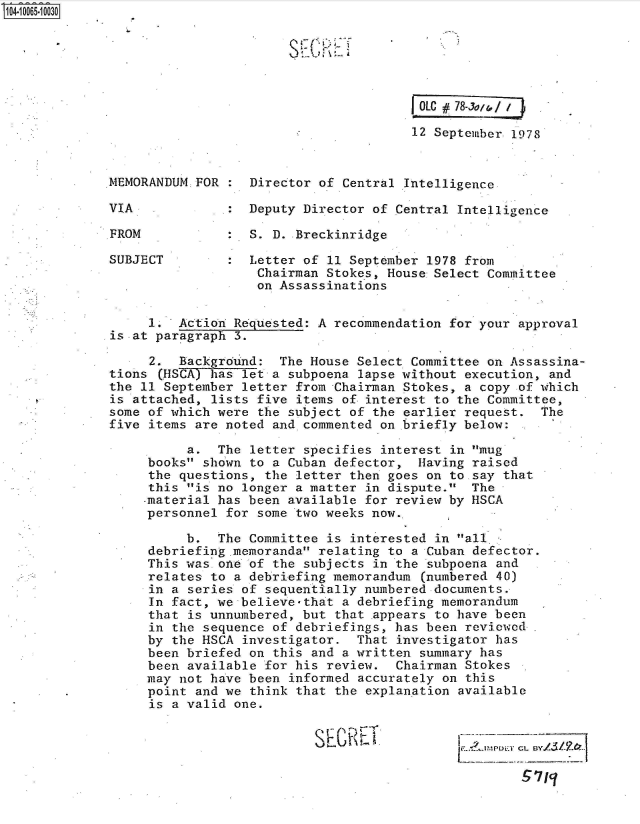 handle is hein.jfk/jfkarch36456 and id is 1 raw text is: 0O4 0O65 00O30






                                                      OLC #78-Ju

                                                      12 September 1978


             MEMORANDUM FOR  :  Director of Central Intelligence

             VIA             : Deputy  Director of Central Intelligence

             FROM            :  S. D. Breckinridge

             SUBJECT            Letter of 11 September 1978 from
                                 Chairman Stokes, House Select Committee
                                 on Assassinations


                  1.  Action Requested: A  recommendation for your approval
             is at paragraph  3.

                  2.  Background:  The House  Select Committee on Assassina-
             tions  (HSCA) has let a subpoena lapse without execution, and
             the 11 September  letter from Chairman Stokes, a copy of which
             is attached,  lists five items of interest to the Committee,
             some of which were  the subject of the earlier request. The
             five items are noted  and commented on briefly below:

                       a.  The  letter specifies interest in mug
                  books shown  to a Cuban defector, Having raised
                  the questions,  the letter then goes on to say that
                  this is no  longer a matter in dispute. The
                  -material has been available for review by HSCA
                  personnel for  some two weeks now.

                       b.  The Committee  is interested in all
                  debriefing .memoranda relating to a Cuban defector.
                  This was.one of  the subjects in the subpoena and
                  relates to a debriefing memorandum  (numbered 40)
                  in a series of  sequentially numbered documents.
                  In fact, we believe-that  a debriefing memorandum
                  that is unnumbered, but  that appears to have been
                  in the sequence  of debriefings, has been reviewed
                  by the HSCA  investigator.  That investigator has
                  been briefed on  this and a written summary has
                  been available  for his review.  Chairman Stokes
                  may not have been  informed accurately on this
                  point and we  think that the explanation available
                  is a valid  one.


                                              SEC)T L I./5/-?:



