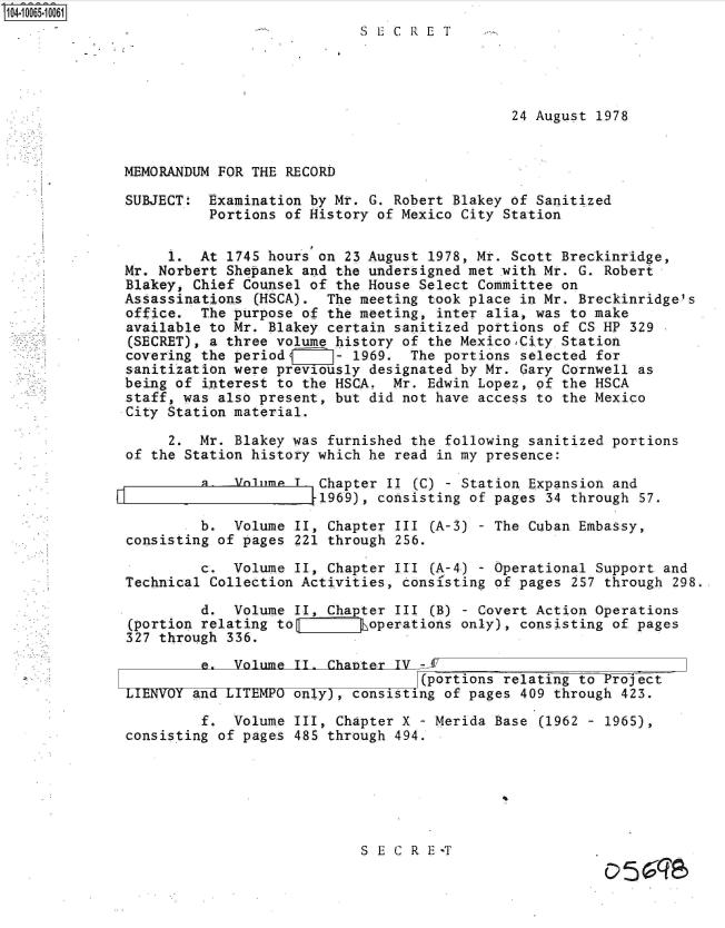 handle is hein.jfk/jfkarch36464 and id is 1 raw text is: 104-10065-10061
                                          SECRET




                                                            24 August 1978


              MEMORANDUM FOR THE RECORD

              SUBJECT:  Examination by Mr. G. Robert Blakey of Sanitized
                        Portions of History of Mexico City Station


                   1.  At 1745 hours on 23 August 1978, Mr. Scott Breckinridge,
              Mr. Norbert Shepanek and the undersigned met with Mr. G. Robert
              Blakey, Chief Counsel of the House Select Committee on
              Assassinations (HSCA).  The meeting took place in Mr. Breckinridge's
              office.  The purpose of the meeting, inter alia, was to make
              available to Mr. Blakey certain sanitized portions of CS HP 329
              (SECRET), a three volume history of the MexicoCity  Station
              covering the period      - 1969.  The portions selected for
              sanitization were previously designated by Mr. Gary Cornwell as
              being of interest to the HSCA.  Mr. Edwin Lopez, of the HSCA
              staff, was also present, but did not have access to the Mexico
              City Station material.

                   2.  Mr. Blakey was furnished the following sanitized portions
              of the Station history which he read in my presence:

                       a. lV1ime  T  Chapter II (C) - Station Expansion and
                                     1969), consisting of pages 34 through 57.

                       b.  Volume II, Chapter III (A-3) - The Cuban Embassy,
              consisting of pages 221 through 256.

                       c.  Volume II, Chapter III (A-4) - Operational Support and
              Technical Collection Activities, consi'sting of pages 257 through 298.

                       d.  Volume II, Chapter III (B) - Covert Action Operations
              (portion relating to      ijhoperations only), consisting of pages
              327 through 336.

                       e.  Volume II. Chapter IV -JE
                                                 (portions relating to Projiect
              LIENVOY and ITTEM   only,  consisting of pages 409 through 423.

                       f.  Volume III, Chapter X - Merida Base (1962 - 1965),
              consisting of pages 485 through 494.






                                          S E C R E T
                                                                       051:57


