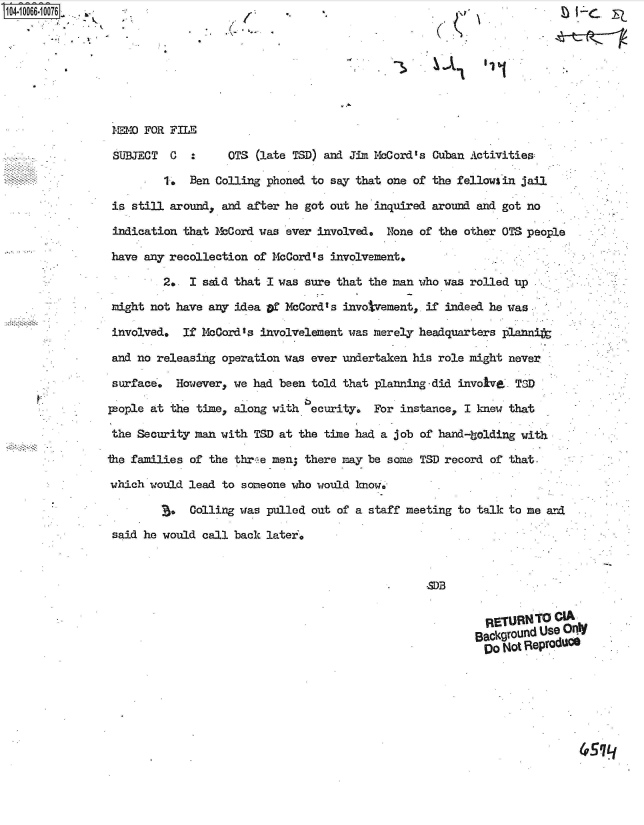 handle is hein.jfk/jfkarch36539 and id is 1 raw text is: 







MEMO FOR FILE

SUJECT   C       OTS (late TSD) and Jim McCord's Cuban Activities

        1. Ben Colling phoned to say that one of the fellows in jail

 is still around, and after he got out he inquired around and got no

 indication that McCord was ever involved. None of the other OTS people

 have any recollection of McCord's involvement.

        2. I sad  that I was sure that the man who was rolled up

 might not have any idea of McCord' s invotvement. if indeed he was

 involved, If McCord's involvelement was merely headquarters ]plannit
 and no releasing operatio aseer undertaken his role mightnee

 surface', However, we had been told that planning-did invole,. TID

 people at the times along with ecurity. For instance, I knew that

 the Security man with TSD at the time had a job of hand-bolding with

the families of the threwe men, there may be some;- TSD record of that.

which wouldl lead to someone who would know..

         C. olling was pulled out of a staff meetingr to talk to me a-nd
 said he would call back later.


                                          M .B
                                        CA
              ~4EMRETURNFOLE


















                                                   BackgUound Use OrdC
                                                   Do  Not Reproduce


4SLJ


