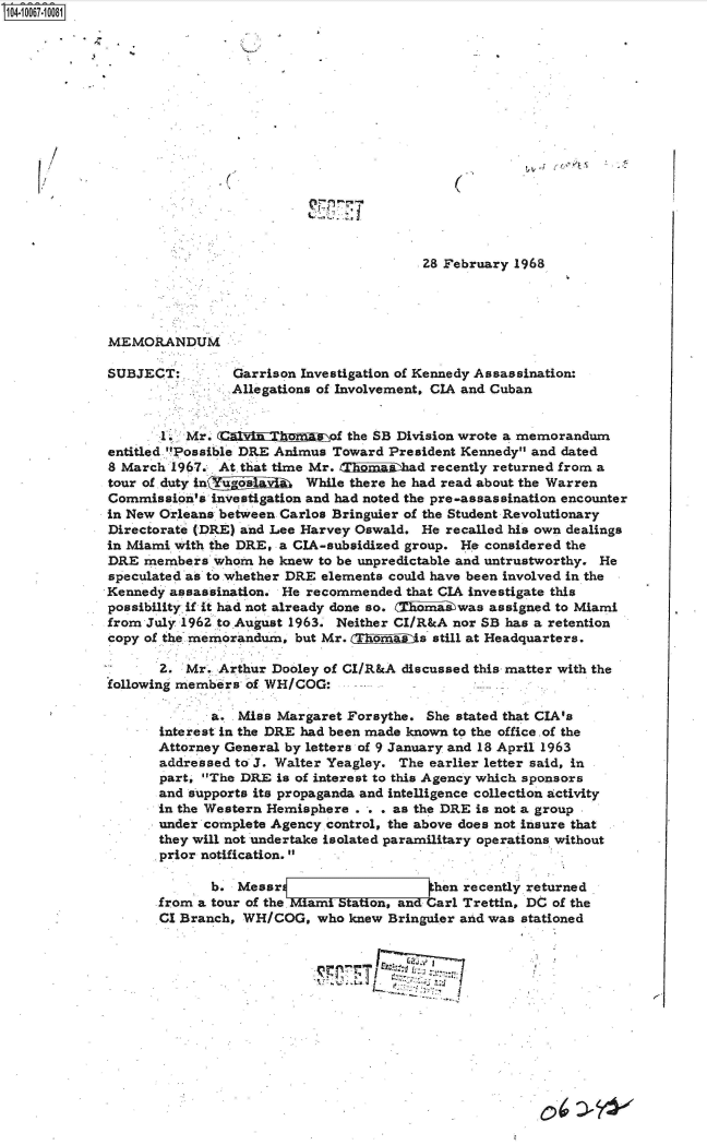 handle is hein.jfk/jfkarch36590 and id is 1 raw text is: 
















                                         28 February 1968




MEMORANDUM

SUBJECT:        Garrison Investigation of Kennedy Assassination:
                Allegations of Involvement, CIA and Cuban


       .  Mr.  .a        n   of the SB Division wrote a memorandum
entitled 'Possible DRE Animus Toward President Kennedy and dated
8 March 1967. At that time Mr. Unnichad   recently returned from a
tour of.duty in gosiai While   there he had read about the Warren
Commission's investigation and had noted the pre-assassination encounter
in New Orleans between Carlos Bringuier of the Student Revolutionary
Directorate (DRE) and Lee Harvey Oswald. He recalled his own dealings
in Miami with the DRE, a CIA-subsidized group. He considered the
DRE  members  whom he knew to be unpredictable and untrustworthy. He
speculated as to whether DRE elements could have been involved in the
Kennedy assassination. He recommended that CIA investigate this
possibility if it had not already done so. l xwas assigned to Miami
from July 1962 to.August 1963. Neither CI/R&A nor SB has a retention
copy of the memorandum, but Mr. CTjhis still  at Headquarters.

       2. Mr. Arthur Dooley of CI/R&A discussed this matter with the
following members of WH/COG:

             a.  Miss Margaret Forsythe. She stated that CIA's
       interest in the DRE had been made known to the office of the
       Attorney General by letters of 9 January and 18 April 1963
       addressed to J. Walter Yeagley. The earlier letter said, in
       part, The DRE is of interest to this Agency which sponsors
       and supports its propaganda and intelligence collection activity
       in the Western Hemisphere . . . as the DRE is not a group
       under complete Agency control, the above does not insure that
       they will not undertake isolated paramilitary operations without
       prior notification.

             b.  Messr                    hen recently returned
       from a tour of the. Miami Station, and arl Trettin, DC of the
       CI Branch, WH/COG,  who knew Bringuier and was stationed








                                     ~~T~'   1~2f~71f


