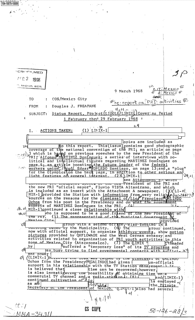 handle is hein.jfk/jfkarch36715 and id is 1 raw text is: 





















     FRM  :
                                      9 March 19 68   _L Ilyt C

    TO       COS/Mexico City
    FROM  :Douglas  J. FREAPANE

    SUBJECT: Status Report. Prot
                  1 February thrt 29 February-1968 A

    I.  ACTIONS TAKEN:   (l)'LINIX-1


                                         opies are included as
                 o this report. This issue)acontains good pho ographic
    coverage of te national convention of thM PRI; an article on page
    3 which is b   on previous speeches by the new Presidentlof the
    P'5RI 'Alfons TINEZ Domfn ues; a seriefof interviews with po-
    litical and in ellectual fi ures regarding MARTINEZ Doming ez on
    page 4;_ an rt. le boostin the future leader of the federh1
    workers union/  f. Ed ar OPLEDO Santiago, on page 13;an ,a 'plug
    for the Olympics on the bac page, In a dtion to other sekious and
    liaht featuiresz apne-rali ltereqt. (2) T.MTX-1                 0o
                                         see Attatnm CLUM1 ; wn/ c W -.L
                                         President of the alI and
    the new PRI oficial mayor, Fluvio VISTA Altamirano, and which
    isi  luded as an insert with the Attachment A newspaper.    ( )LI-
    MIX-11provided the Station with information   ro  very reli      a l76v7(
    sources on the reasons for the dismissa of Lic    Franciscd     IND
    Ochoa from his post in the Presidency and dn           m
    ty Its of MARTINEZ Dominguez in.the PRI. A-              IT-
 0 MIX-1iContinued a close relationship with:
          who is supposed to be a good.fr end     t  ew    res
    Cne FKi. ()The  rentesanta t ive of .th . Mini ei naIrnil  e tr

    C group 'wron a seconeeor --a iso UTot turi
            owneuby the Municipality. (  Th         roup continued,
   now with official support, to organize   thl.    events, sh w motion
   pictures provided by QKFLOWAGE and the West German embassy and
   activities related to organization of PRI youth activities n     his
   zone of M yinn City (Atzcapozalco). (7) The (1IMIX          q ,headed
   b             suffered a teirporary loss of its TV progr ms and
 a         as us  trying to find eovernmental conidts with       'Z- I
    n  power
o\ ((LIMIX-1)bwven
   Ochoa from the Presidency (GALINDo had given    l      n-off cial
   support in his re       p with the TV Station managem
   is believed tha         time can be recovered;however
   is also investi          ossibility #f qbtaini time vn a
   commercial TV channe nd a   dio.tedind..frll        nd(LIMIX-1
   continuied cultivation of                        is emloyed  (
         asAto/                                     thePivt
   Secretex or Lne nrestoen of Mexico.   -M   a so  ad se eral




     HACS C9I1


