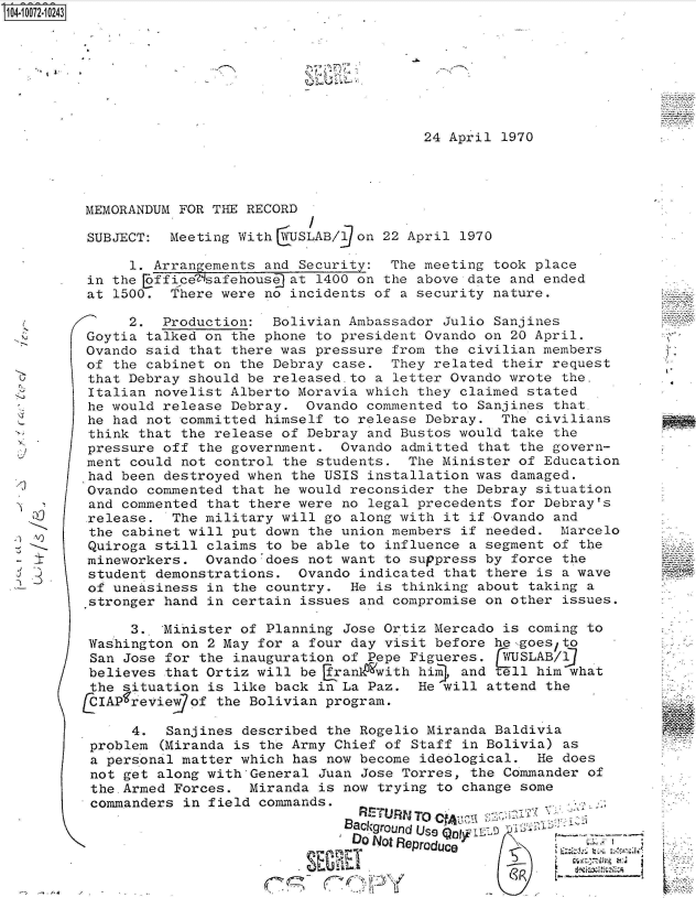 handle is hein.jfk/jfkarch36995 and id is 1 raw text is: S104-10072-10243


;.~.-'


24 April 1970


MEMORANDUM FOR THE RECORD

SUBJECT:  Meeting With  USLAB/90n  22 April  1970

     1. Arrangements and Security:  The meeting  took place
in the Eoffice'7safehouse at 1400 on the above date and ended
at 1500.  There were no incidents of  a security nature.

     2.  Production:  Bolivian Ambassador  Julio Sanjines
Goytia talked on the phone to president Ovando  on 20 April.
Ovando said that there was pressure  from the civilian members
of the cabinet on the Debray case.  They related  their request
that Debray should be released.to  a letter Ovando wrote the.
Italian novelist Alberto Moravia which  they claimed stated
he would release Debray.  Ovando  commented to Sanjines that.
he had not committed himself  to release Debray.  The civilians
think that the release of Debray  and Bustos would take the
pressure off the government.  Ovando  admitted that the govern-
ment could not control the  students. The Minister  of Education
had been destroyed when the USIS  installation was damaged.
Ovando commented that he would  reconsider the Debray situation
and commented that there were  no legal precedents for Debray's
.release. The military will go  along with it if Ovando and
the cabinet will put down  the union members if needed.  Marcelo
Quiroga still claims  to be able to influence a segment of the
mineworkers.  Ovando'does  not want to suppress by force the
student demonstrations.  Ovando  indicated that there is a wave
of uneasiness in  the country.  He is thinking about taking a
stronger hand in certain  issues and compromise on other issues.

     3.. 'Mihister of Planning Jose Ortiz Mercado is coming to
Washington on  2 May for a four day visit before he-,goes/to
San Jose for  the inauguration of Pepe Figueres.  WUSLAB/9
believes  that Ortiz will be [rankO'with him, and ell him what
the situation  is like back in La Paz.  He will attend the
  IAPfreviewgof the Bolivian program.

      4.  Sanjines described the Rogelio Miranda Baldivia
 problem (Miranda is the Army Chief of Staff in Bolivia) as
 a personal matter which has now become ideological.  He does
 not get along with'General Juan Jose Torres, the Commander of
 the.Armed Forces.  Miranda is now trying to change some
 commanders in field commands.

                               Background~ Use L-s
                               DO Not Renrr.a.,. I.t72;


3 _5j


V.


19'


