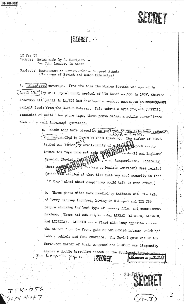 handle is hein.jfk/jfkarch37588 and id is 1 raw text is: 0O4.i086  00O1













         10 Feb 77
         Source:  ot es made by A. Goodpasture
                 for John Leader, IG Staff

         Subject: Background on Mexico Station Support Assets
                  (Coverage of Soviet and Cuban Embassies)


         1. Unilatera, coverage. From the time the Mexico Station was ooened in

         April1947 (by Bill Doyle) until arrival of Win Scott as COS in 1956, Charles

         Anderson III (still in LA/HiQ) had developed a support apparatus to'r

         exploit leads from the Soviet Embassy. This umbrella type project (LIFEAT)

         consisted of multi line phone taps, three photo sites, a mobile surveillance

         team and a mail intercept operation,

                   a.  Phone taps were placed by an emplo ee of the telephone company,

                   C  oa ha~ndled  by David WILSTED (pseud'o)., The number of lines

                   tapped  was lirited by availability of        post nearby

                   (since  the taps were not Ma           central) and English/

                     Spanish (Soviet           h, etc) transcribers. Generally

                     these               exican or Mexican American) were related

                     (which    station at that time felt was good security in that

                     if they talked about shop.,they would talk to each other.)


                     b. Three photo sites were handled by Anderson with the help

                     of Harry Mahoney (retired, living-in Chicago) and TDY TSD
                     people checking the best type of camera, film, and concealment

                     devices. These had sub-cripts under LIFEAT (LIMITED, LILYRIC,

                     and LICALLA). LIMITED was a fixed site bang opposite across

                     the street from the front gate of the Soviet Embassy which had

                     both a vehicle and foot entrance. The Soviet gate was on the

                     Northuest corner-of their compound and LIMITED was diagonally

                     across a double barrelled street on the South  t



                                0 C,





                  jwCE


                  :3- F JV3


