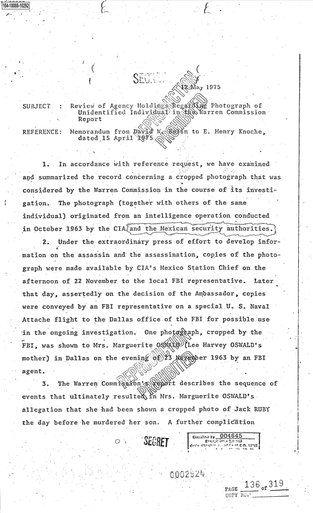 handle is hein.jfk/jfkarch37633 and id is 1 raw text is: 0O4-10088-10292











              a,. 1975


     SUBJECT     Revievi of Agency Holdi.            Photograph of
                   Unidentified Indiv'lu8  i       arren Commission
                   Report

     REFERENCE:  Memorandum from Pa1          n to E. .Henry'Knoche,
                   dated.15 April    5



          I   In accordance with reference request, we have exa'mined

.    apd summarized the record concerning a cropped photograph that was

.    considered by the Warren Commission in the course of its investi-

     gation.  The photograph  (together with others of the same

     individual) originated from an intelligence operation conducted

     in October 1963 by the CIA and the Mexi         ity authorities.

          2.  Under the extraordinary press of effort to develop infor-

     mation on the assassin and the assassination, copies of the photo-

     graph were made available by CIA' s Mexico Station Chief on the

     afternoon of 22 November to the local FBI representative.  Later

     that day, assertedly on the decision of the Ambassador, copies

     were conveyed by an FBI representative on a special.U. S. Naval

     Attache flight to the Dallas office of the FBI for possible use

     in the ongoing investigation.  One pho    aph, cropped by the

     FBI, was shown to Mrs. Marguerite,        Lee Harvey OSWfALD's

     mother) in Dallas on the evenin              er 1963 by an FBI

     agent.               .o.

          3.  The Warren Comm     n          describes the sequence of

     events that ultimately. resultQe n Mrs. Marguerite OSWALD's

     allegation that she had been shown a cropped photo of Jack RUBY

     the day before he murdered her son.  A further compliclition

                                         we     cu=ca., e 004645





                                                             '136   319
                                                         PAGE   - of
                                                         COPY NO)- _


