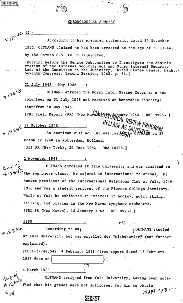 handle is hein.jfk/jfkarch38255 and id is 1 raw text is: 104-iO1=21O72


5


CHRONOLOGICAL SUMMARY


1944


          According to his prepared statement, dated 30 November

1962, OLTMANS claimed he had been arrested at the Age of 19 [1944]

by the German S.S. to be liquidated.

[Hearing before the Senate Subcommitee to Investigate the Adminis-
tration of the Internal Security Act and Other Internal Security
Laws of the Committee on the Judiciary, United States Senate, Eighty-
Seventh Congress, Second Session, 1963, p. 31.]


t~ l+t~


31 July 1945 - May 1946

          OLTMANS entered the Royal Dutch Marine Corps as a war

volunteer on 3,1 July 1945 and received an honorable discharge

therefrom in May 1946.

[FBI Field Report (FR) (New Ha  k/hiSrfl.I'uary 1962 - DBF 99933.]

27 October 1948            :         Lt4SES r%.      PROGRA1M

          An American visa no. 188 was iss     a         on 27
Octob er 1948 in Rotterdam, Holland.

[FBI PR (New York), 29 June 1962 - DBA 14523.]


      1 November 1948

                OLTMANS enrolled at Yale University and was admitted to

2, ~Z the sophomore class.  He majored in international relations.  He

      became president of the International Relations Club at Yale, 1949-

      1950 and was a student resident of the Pierson College- dormitory.

      While at Yale he exhibited an interest in hockey, golf, skiing,

      sailing, and playing in the New Haven symphony orchestra.

      [FBI FR (New Haven), 15 January 1962 - DBF 99933.]

      1950

                According to an                         OLTMANS studied

      at Yale University but was expelled for misbehavior (not further

      explained).          -

      [CSCI-3/748,549  4 February 1958 (from report dated 12 February

      1957 from an I]


4 March 1950


e


          OLTMANS resigned from Yale University, having been noti-

fied that his grades were not sufficient for him to obtain


                            SECRET


I


