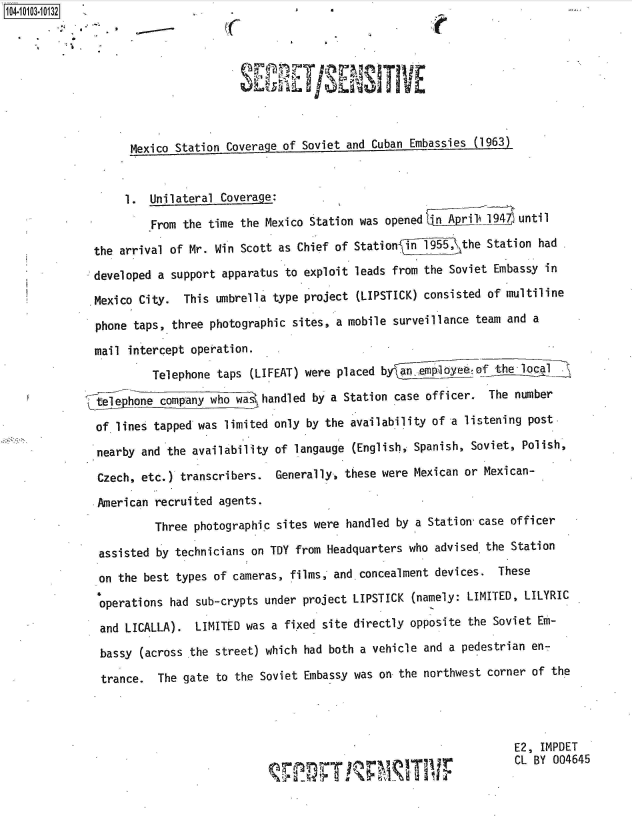 handle is hein.jfk/jfkarch38330 and id is 1 raw text is: 104-100-03


                                                 -1 E





                    Mexico Station Coverage of Soviet and Cuban Embassies (1963)


                    1. Unilateral Coverage:
                       From the time the Mexico Station was opened    ]A prilA9A until

              the arrival of Mr. Win Scott as Chief of Station  i1_955, the Station  had

              developed a support apparatus to exploit leads from the Soviet Embassy  in

              Mexico City.  This umbrella  type project (LIPSTICK) consisted of multiline

              phone taps, three  photographic sites, a mobile surveillance team and a
              mail  intercept operation.

                       Telephone  taps (LIFEAT) were placed b  an.lepoyeeof    the local

              te hone company who wa handled by a Station case officer. The number

              of  lines tapped was limited only by the availability of a listening post

              nearby  and the availability of langauge (English, Spanish, Soviet, Polish,

              Czech,  etc.) transcribers.  Generally, these were Mexican or Mexican-

              .American recruited agents.
                        Three photographic sites were handled by a Station case officer

               assisted by technicians on TDY from Headquarters who advised the Station

               on the best types of cameras, films, and concealment devices.  These

               operations had sub-crypts under project LIPSTICK (namely: LIMITED, LILYRIC
               and LICALLA).  LIMITED was a fixed site directly opposite the Soviet Em-

               bassy (across the street) which had both a vehicle and a pedestrian en-
               trance.  The gate to the Soviet Embassy was on the northwest corner  of the




                                                                                 E2, IMPDET
                                                      pm             r           CL BY 004645


