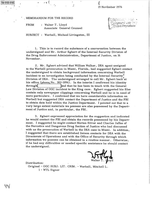 handle is hein.jfk/jfkarch38438 and id is 1 raw text is: 
                                                19 NovZmber 1976


MEMORANDUM FOR THE RECORD

FROM        Walter T. Lloyd                                a  O   pd
            Associate General Counsel

SUBJECT     Werbell, Michael Livingston, III



      1. This is to record the substance of a conversation between the
undersigned  and Mr. Arthur Egbert of the Internal Security Division of
the Drug Enforcement Administration, Department of Justice, on 16
November.

      2.  Mr. Egbert advised that William Walker, DEA agent assigned
to the Werbell prosecution in Miami, Florida, had suggested Egbert contact
the undersigned to obtain background information concerning Werbell
incident to an investigation being conducted by the Internal Securitym
Division of DEA. The undersigned arranged  to call Mr. Egbert back at
his office ( hone No. 382-1096). In the interim I confirmed his identity
through }nd that he has been in touch with the General
Law Division of OGC incident to the King case. Egbert suggested his files
contain only newspaper clippings concerning Werbell and he is in need of
more particulars. I confirmed that we have considerable information on
Werbell but suggested DEA contact the Department of Justice and the FBI
to obtain data held within the Justice Department. I pointed out that to a
very large extent materials we possess are also possessed by the Depart-
ment of Justice arid, in particular, the FBI.

      3. Egbert expressed appreciation for the suggestion and indicated
he would contact the FBI and obtain the records possessed by his Depart-
ment.  I suggested he might contact Morton Sitver and Charles Jaffee of
the Narcotics and Dangerous Drug Section of Justice who had discussed
with us the prosecution of Werbell in the DEA case in Miami. In addition,
I suggested that there are established liaison contacts for DEA with the
Directorate of Operations and with the Office of Security through which
information we possess can be obtained in a routine manner. Otherwise,
if he had any difficulties or needed specific assistance he should contact
the undersigned.



                                           Walte      oyd
Distribution:
  Original - OGC SUBJ: LIT. CRIM. - Werbell, Mitchell L.
         1 - WTL Signer


