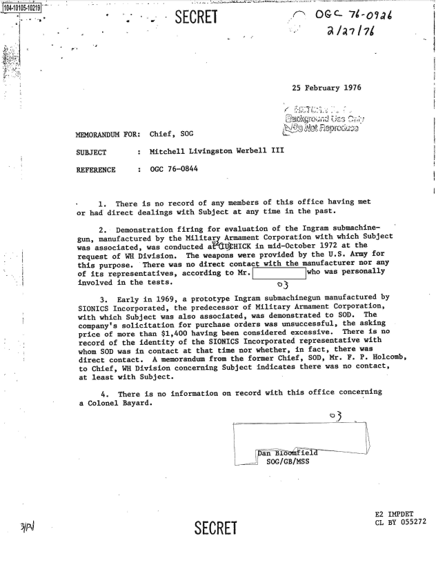 handle is hein.jfk/jfkarch38450 and id is 1 raw text is: 1O4~iO1O5~1O219
        *1
   *1


SECRET


  25 February 1976



6'-~  '<


MEMORANDUM FOR

SUBJECT

REFERENCE


Chief, SOG


:  Mitchell Livingston Werbell III

:  OGC 76-0844


     1.  There is no record of any members of this office having met
or had direct dealings with Subject at any time in the past.

     2.  Demonstration firing for evaluation of the Ingram submachine-
gun, manufactured by the Military Armament Corporation with which Subject
was associated, was conducted a%  UHICK  in mid-October 1972 at the
request of WH Division.  The weapons were provided by the U.S. Army for
this purpose.  There was no direct contact with the manufacturer nor any
of its representatives, according to Mr. Iwho was personally
involved in the tests.                        D3

     3.  Early in 1969, a prototype Ingram submachinegun manufactured by
SIONICS Incorporated, the predecessor of Military Armament Corporation,
with which Subject was also associated, was demonstrated to SOD. The
company's solicitation for purchase orders was unsuccessful, the asking
price of more than $1,400 having been considered excessive. There is no
record of the identity of the SIONICS Incorporated representative with
whom SOD was in contact at that time nor whether, in fact, there was
direct contact.  A memorandum from the former Chief, SOD, Mr. F. P. Holcomb,
to Chief, WH Division concerning Subject indicates there was no contact,
at least with Subject.

      4. There is no information on record with this office concerning
 a Colonel Bayard.





                                          an   0   ieI        -
                                          SOG/GB/MSS





                                                                    E2 IMPDET

                           SECRET                                   CL BY 055272


-30


(GC- '7- 7~

        7/  I71


,


I


:


